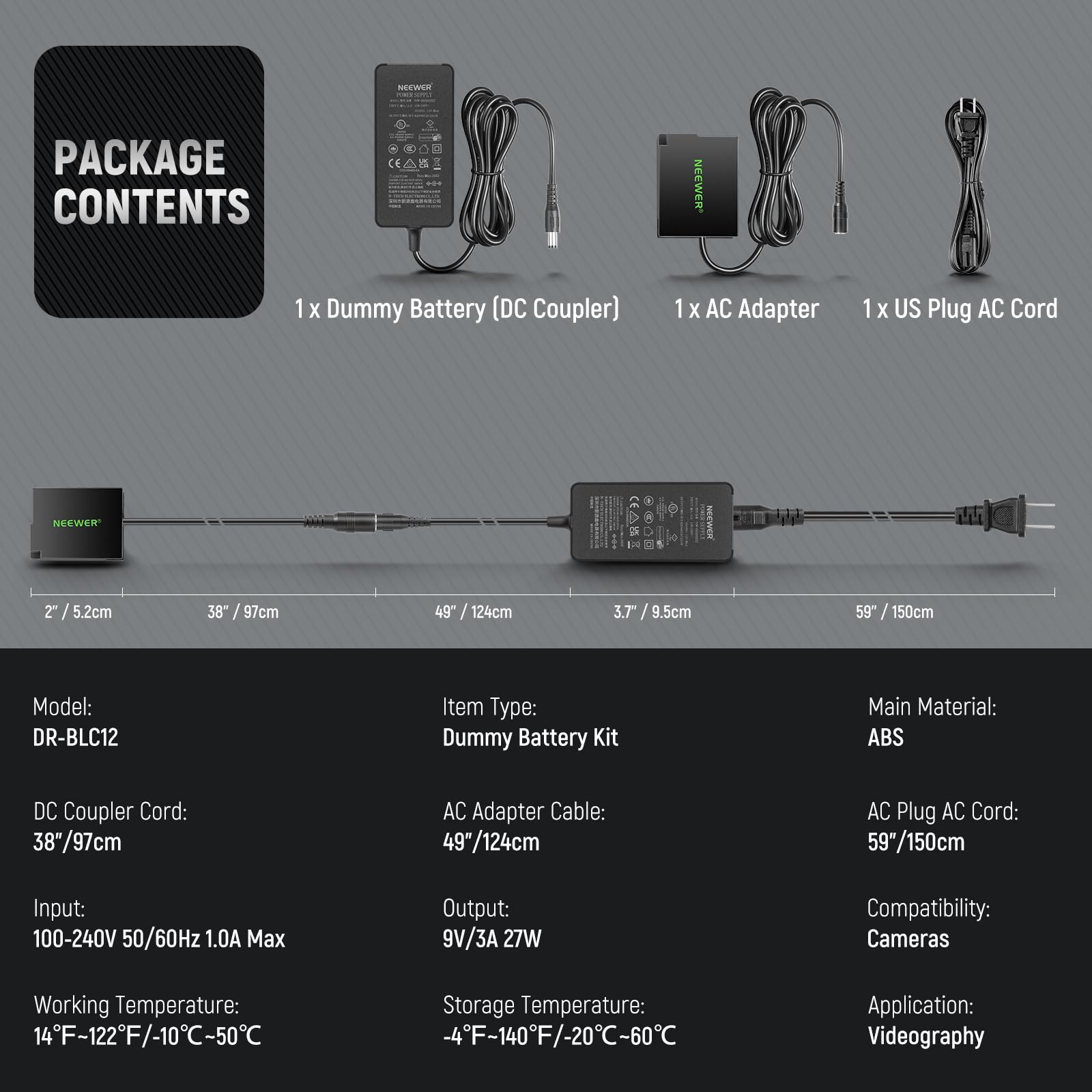 **PACKAGE CONTENTS**

- 1 x Dummy Battery (DC Coupler)
- 1 x AC Adapter
- 1 x US Plug AC Cord

**Model:** DR-BLC12

**Item Type:** Dummy Battery Kit

**Main Material:** ABS

**DC Coupler Cord:** 38" / 97cm

**AC Adapter Cable:** 49" / 124cm

**AC Plug AC Cord:** 59" / 150cm

**Input:** 100-240V 50/60Hz 1.0A Max

**Output:** 9V/3A 27W

**Working Temperature:** 14°F - 122°F / -10°C - 50°C

**Storage Temperature:** -4°F - 140°F / -20°C - 60°C

**Compatibility:** Cameras

**Application:** Videography