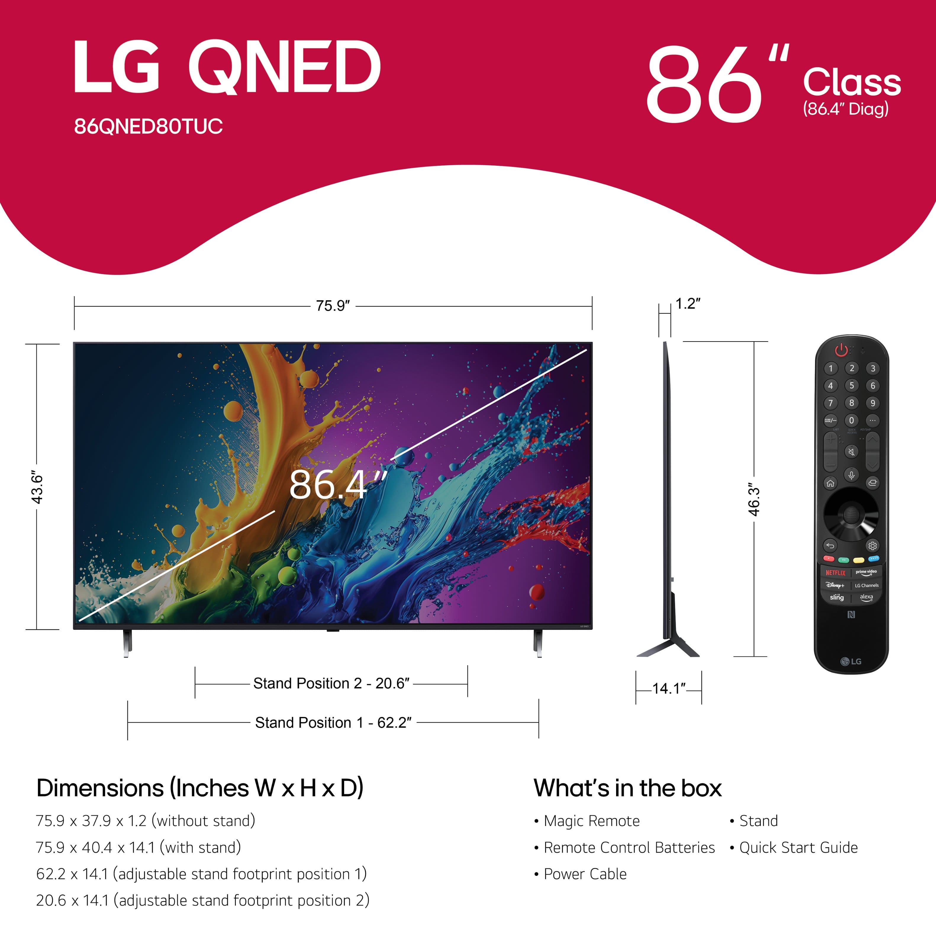 LG QNED 86QNED80TUC 86" Class (86.4 Diag) 75.9" 1.2 - I 3 4 1 1 I a / - . 43.6" 86.4" 46.3" C 1 - - -g - LS Stand Position 2 20.6* 14.1" Stand Position 1 62.2" Dimensions (Inches W x H x D) 75.9 x 37.9 x 1.2 (without stand) 75.9 x 40.4 x 14.1 (with stand) 62.2 x 14.1 (adjustable stand footprint position 1) 20.6 x 14.1 (adjustable stand footprint position 2) What's in the box Magic Remote Stand Remote Control Batteries Quick Start Guide Power Cable