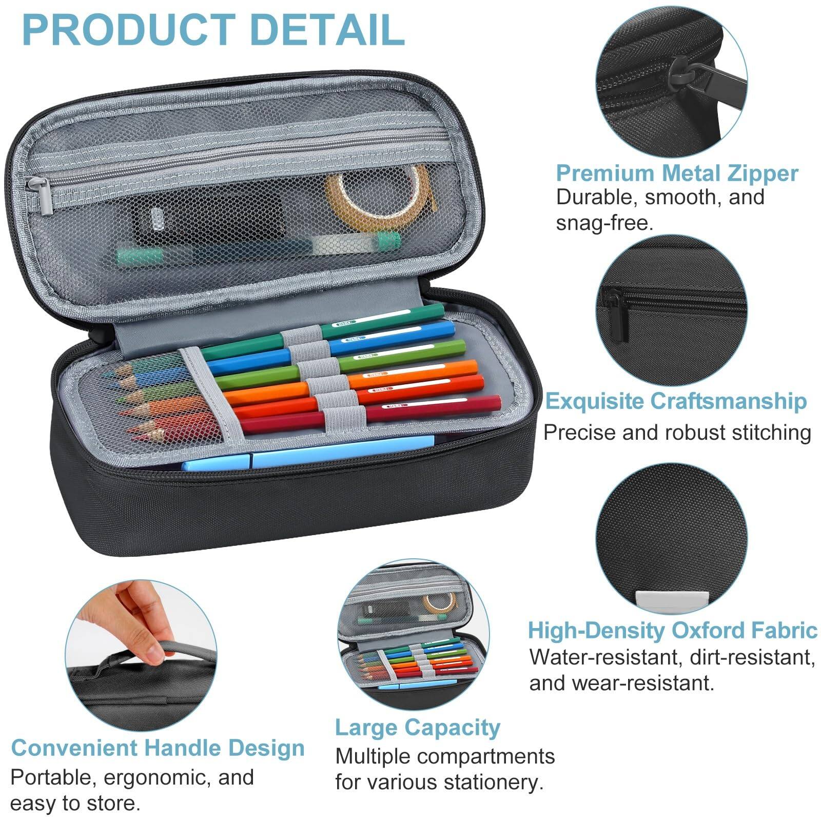 **PRODUCT DETAIL**

- **Premium Metal Zipper**  
  Durable, smooth, and snag-free.

- **Exquisite Craftsmanship**  
  Precise and robust stitching.

- **High-Density Oxford Fabric**  
  Water-resistant, dirt-resistant, and wear-resistant.

- **Convenient Handle Design**  
  Portable, ergonomic, and easy to store.

- **Large Capacity**  
  Multiple compartments for various stationery.