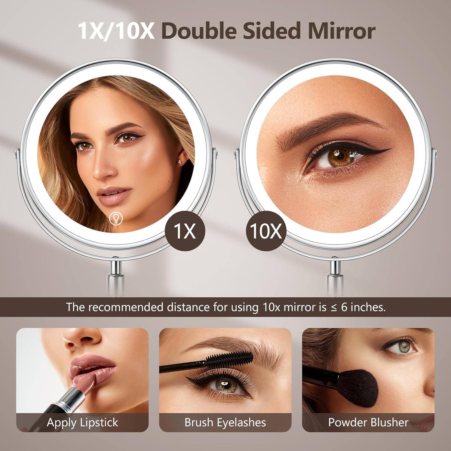 1X/10X Double Sided Mirror

1X 10X

The recommended distance for using 10x mirror is ≤ 6 inches.

Apply Lipstick
Brush Eyelashes
Powder Blusher