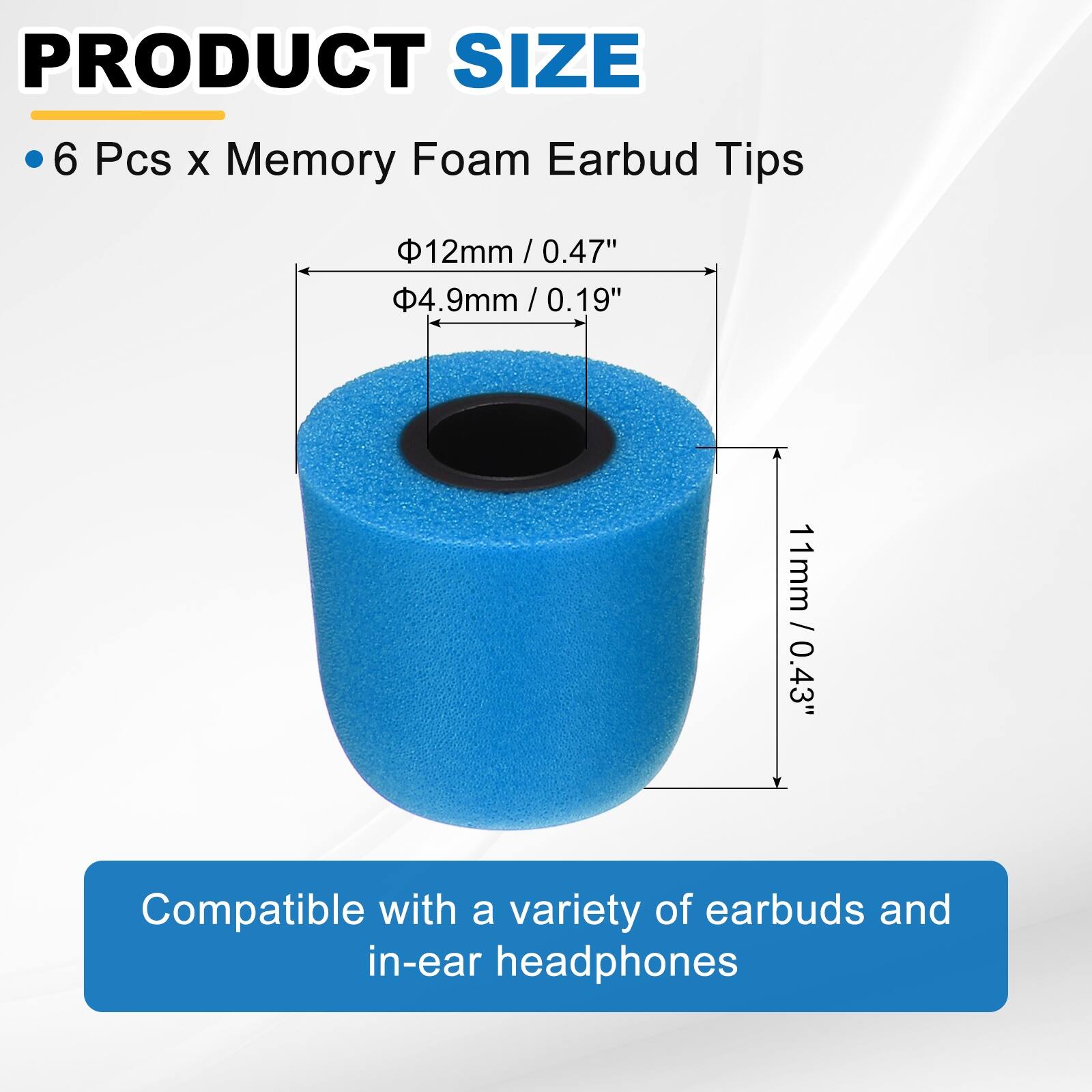 PRODUCT SIZE

- 6 Pcs x Memory Foam Earbud Tips

- Ø12mm / 0.47"
- Ø4.9mm / 0.19"
- 11mm / 0.43"

Compatible with a variety of earbuds and in-ear headphones