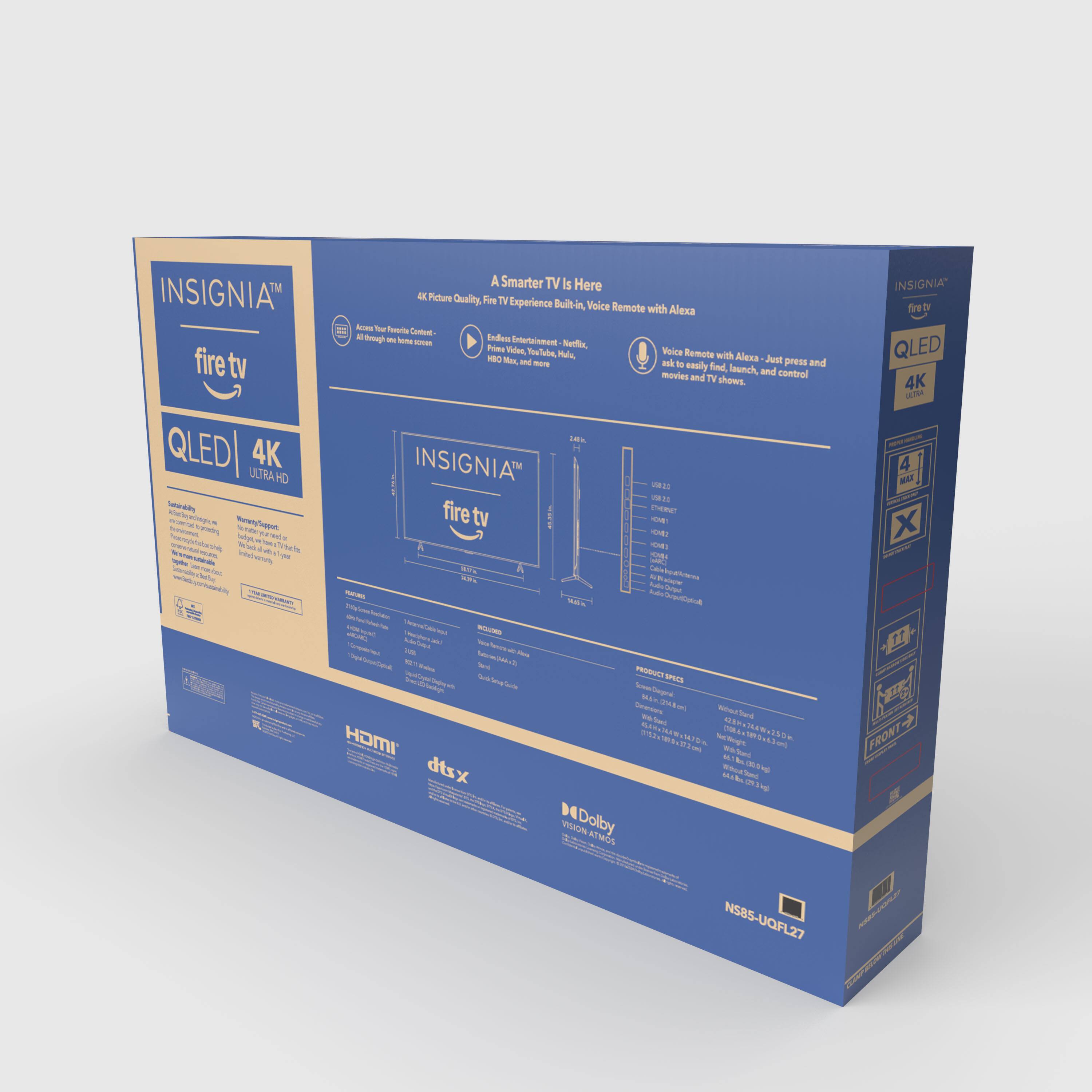 INSIGNIA fire tv QLED 4K ULTRA

A Smarter TV is Here

4K Picture Quality, Fire TV Experience

Voice Built-In, Voice Remote with Alexa

Television

Entertainment

Prime Video, Netflix, Hulu, Amazon Prime Video

Remote with Alexa

Just ask Alexa to find and control your TV shows, movies, and more

INSIGNIA

QLED 4K

Dolby Vision

DTS:X

HDMI

NS85-UQFL27