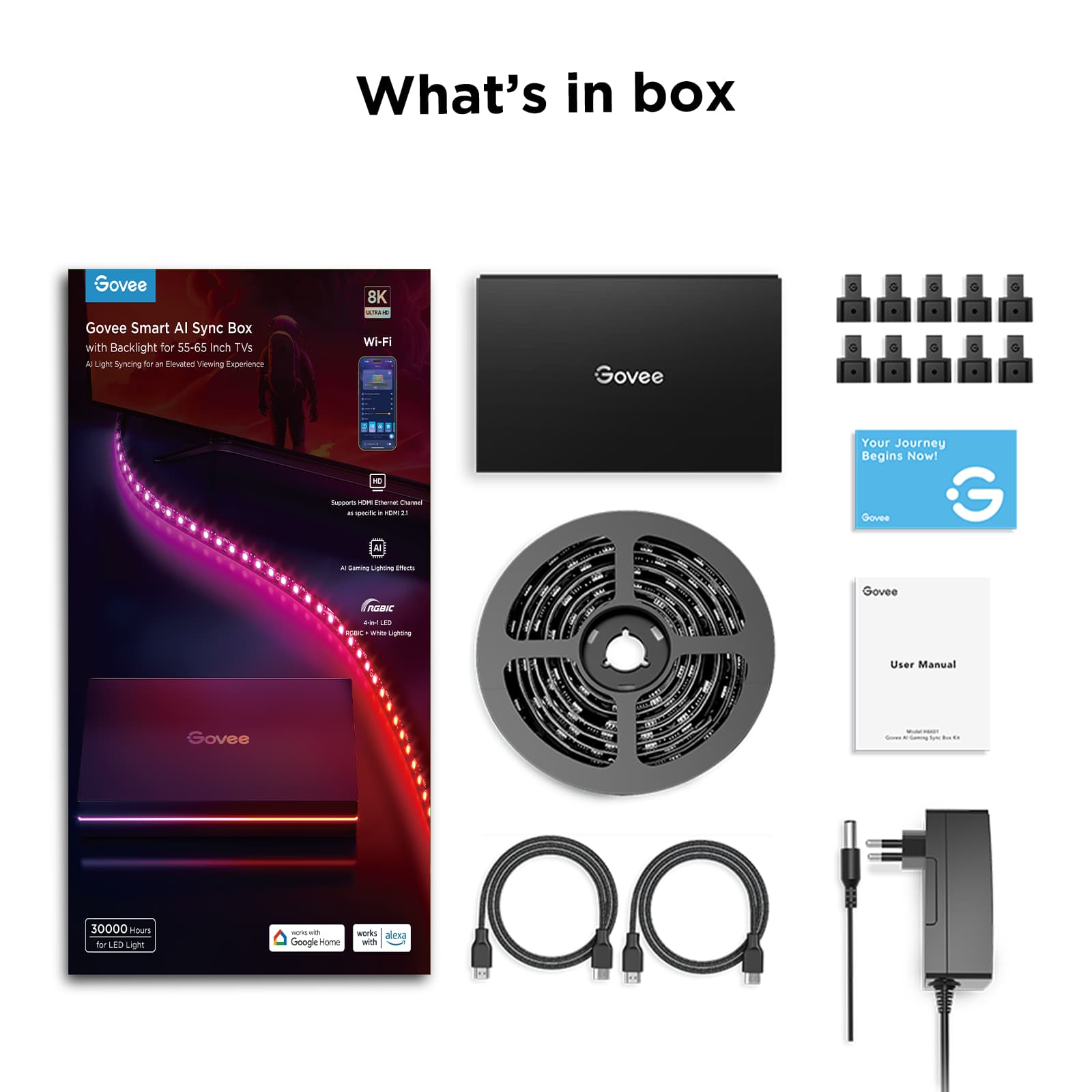 What's in box
Govee Smart AI Sync Box with Backlight for 55-65 inch TVs
- AI Light Syncing for an Elevated Viewing Experience
- 8K Ultra HD
- Wi-Fi
- Supports 1080p HDMI Input Channel
- 4-in-1 LED Light
- RGBW Lighting
- 30,000 hours for LED Light
- Works with Google Home
- Works with Alexa
Your Journey Begins Now!
Govee User Manual
Govee LED Light Strip
- 4-in-1 LED Light
- RGBW Lighting
Govee Power Adapter
Govee HDMI Cable
Govee USB Cable
Govee LED Light Bulbs