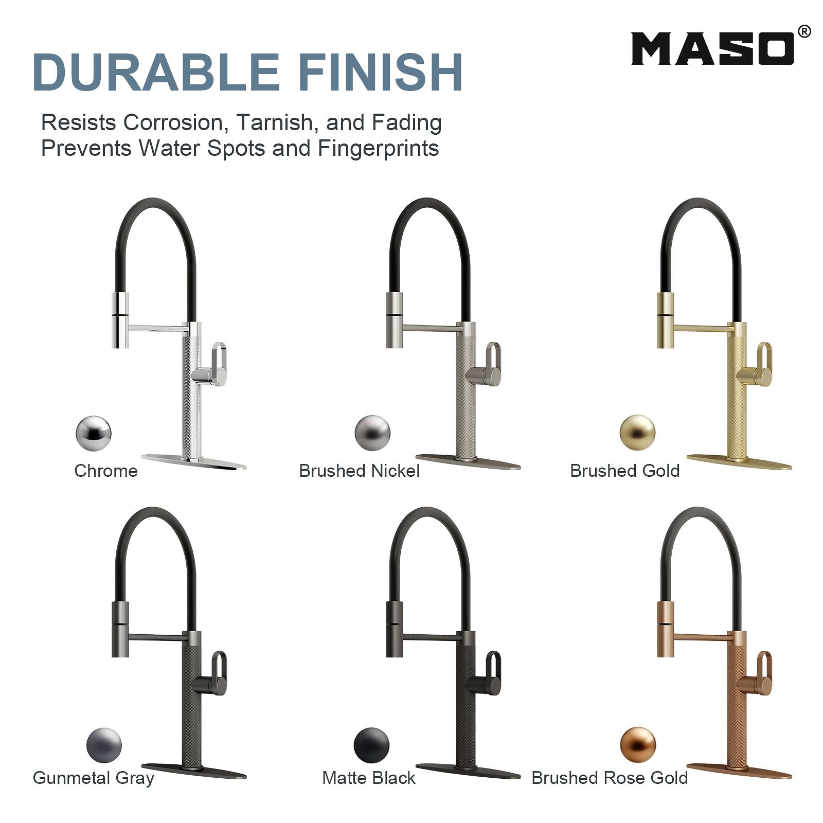 DURABLE FINISH  
Resists Corrosion, Tarnish, and Fading  
Prevents Water Spots and Fingerprints  

MASO  
Chrome  
Brushed Nickel  
Brushed Gold  
Gunmetal Gray  
Matte Black  
Brushed Rose Gold