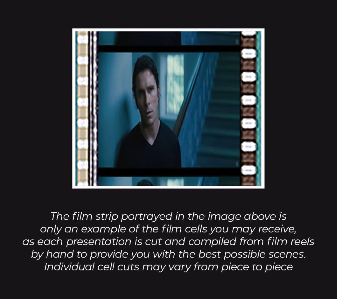 The film strip portrayed in the image above is only an example of the film cells you may receive, as each presentation is cut and compiled from film reels by hand to provide you with the best possible scenes. Individual cell cuts may vary from piece to piece.
