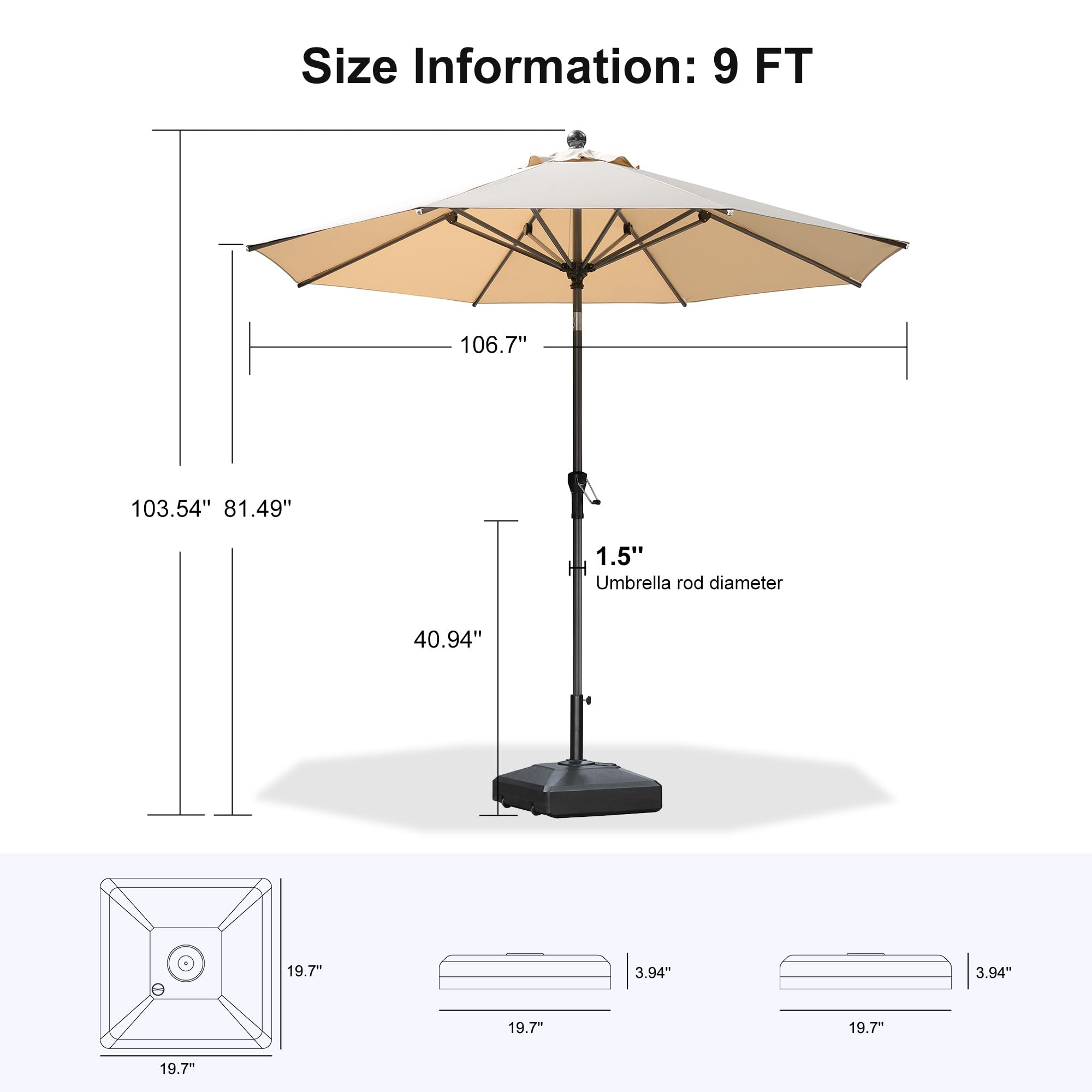 Size Information: 9 FT  
- 106.7"  
- 103.54"  
- 81.49"  
- 1.5" HH  
- Umbrella rod diameter: 40.94"  
- 19.7"  
- 3.94"  
- 3.94"  
- 19.7"  
- 19.7"  
- 19.7"