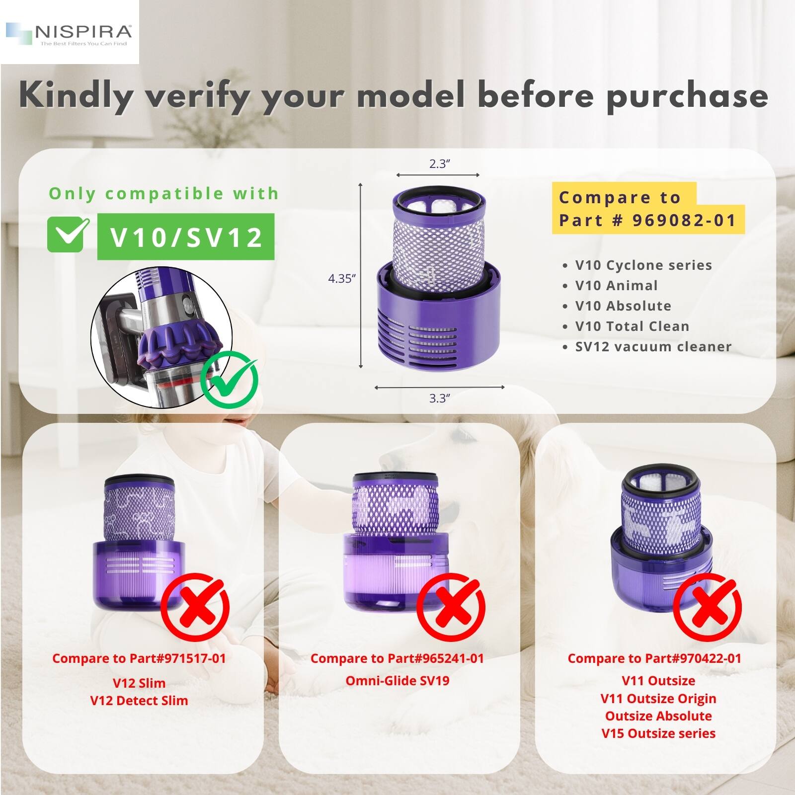 NISPIRA  
The Best Filters You Can Find  

Kindly verify your model before purchase  

Only compatible with  
✓ V10/SV12  

Compare to Part # 969082-01  
- V10 Cyclone series  
- V10 Animal  
- V10 Absolute  
- V10 Total Clean  
- SV12 vacuum cleaner  

Compare to Part#971517-01  
- V12 Slim  
- V12 Detect Slim  

Compare to Part#965241-01  
- Omni-Glide SV19  

Compare to Part#970422-01  
- V11 Outsize  
- V11 Outsize Origin  
- Outsize Absolute  
- V15 Outsize series  

2.3"  
4.35"  
3.3"