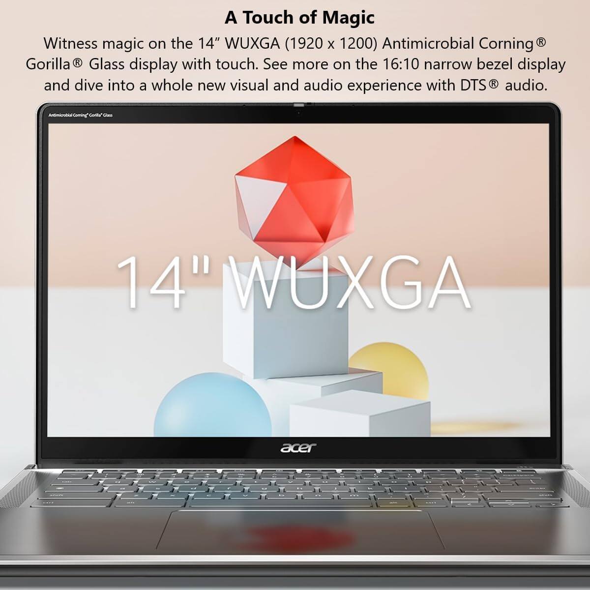 A Touch of Magic

Witness magic on the 14" WUXGA (1920 x 1200) Antimicrobial Corning® Gorilla® Glass display with touch. See more on the 16:10 narrow bezel display and dive into a whole new visual and audio experience with DTS® audio.