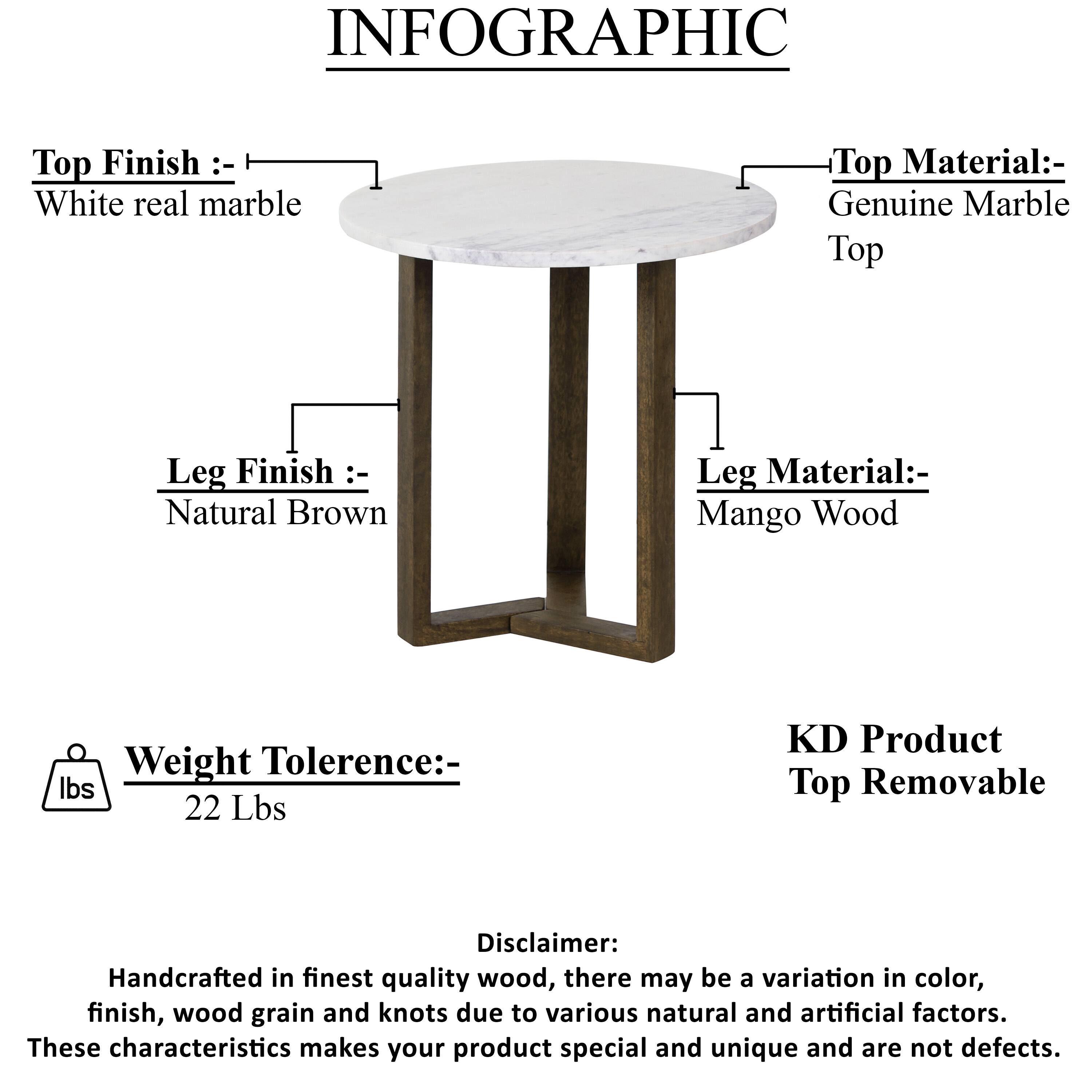 INFOGRAPHIC
Top Finish :- White real marble
Top Material:- Genuine Marble Top
Leg Finish :- Natural Brown
Leg Material:- Mango Wood
Weight Tolerence:- lbs 22 Lbs
KD Product Top Removable
Disclaimer: Handcrafted in finest quality wood, there may be a variation in color, finish, wood grain and knots due to various natural and artificial factors. These characteristics makes your product special and unique and are not defects.