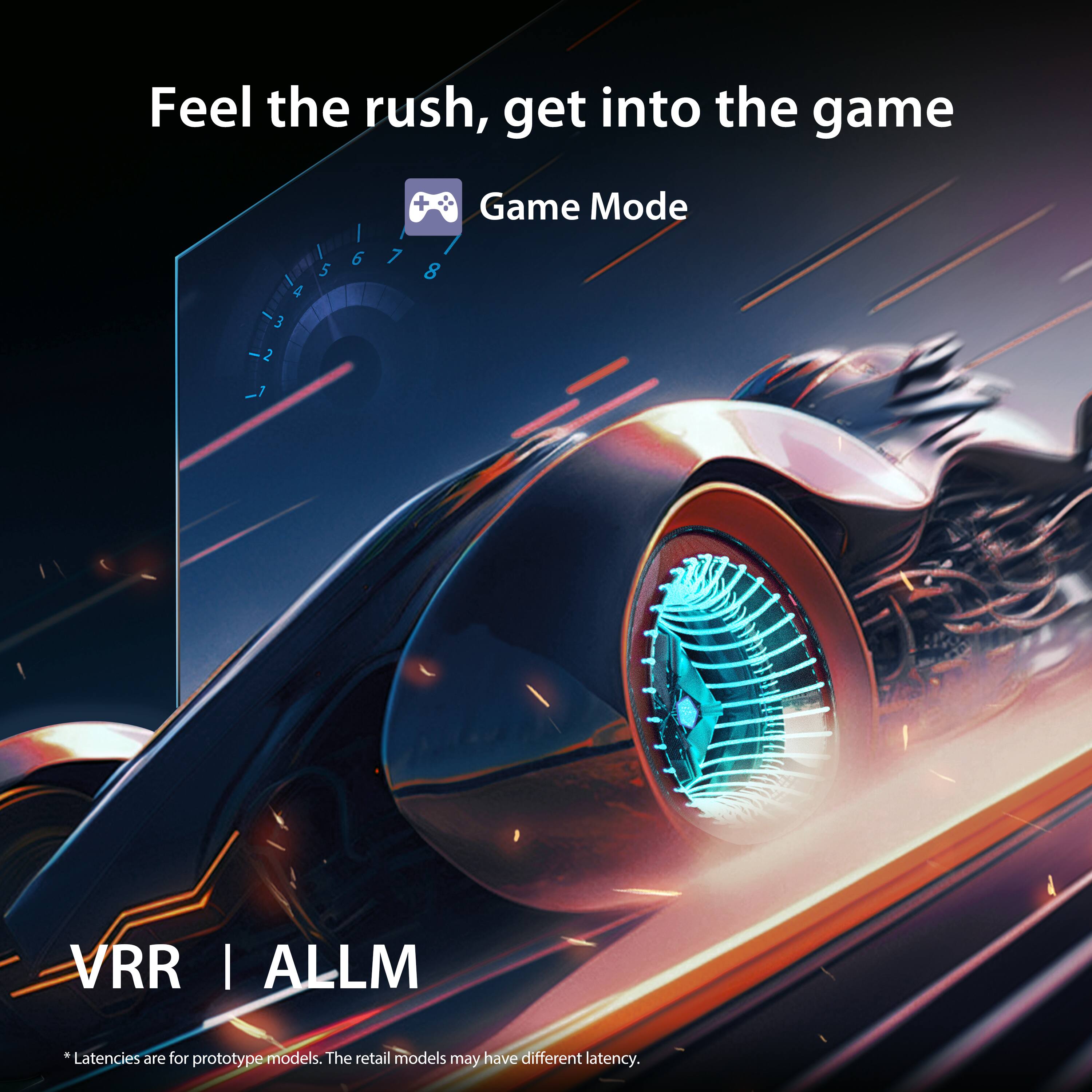 Feel the rush, get into the game

Game Mode

VRR | ALLM

*Latencies are for prototype models. The retail models may have different latency.