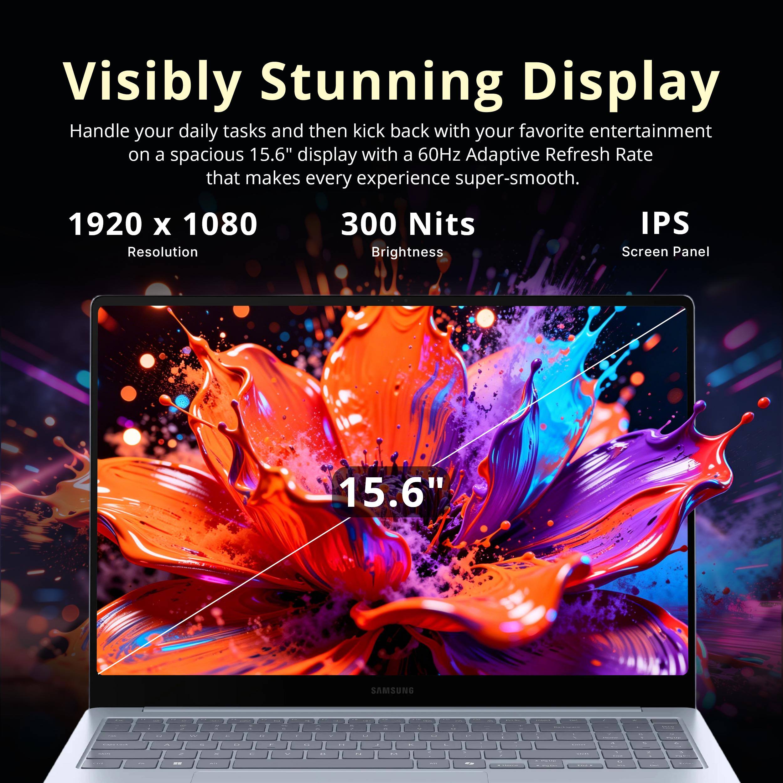 Visibly Stunning Display

Handle your daily tasks and then kick back with your favorite entertainment on a spacious 15.6" display with a 60Hz Adaptive Refresh Rate that makes every experience super-smooth.

1920 x 1080 Resolution
300 Nits Brightness
IPS Screen Panel

15.6" SAMSUNG