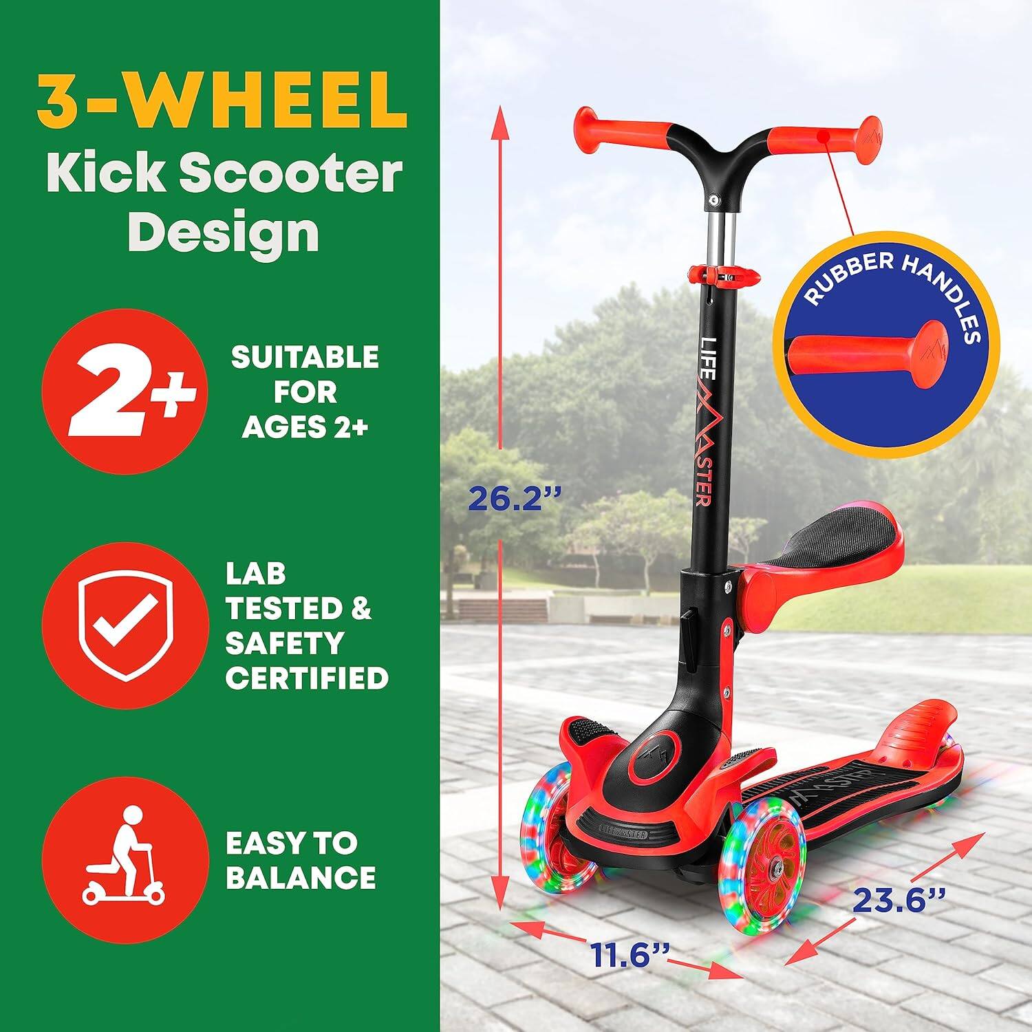 3-WHEEL Kick Scooter Design

SUITABLE FOR AGES 2+

LAB TESTED & SAFETY CERTIFIED

EASY TO BALANCE

RUBBER HANDLES

26.2"

23.6"

11.6"