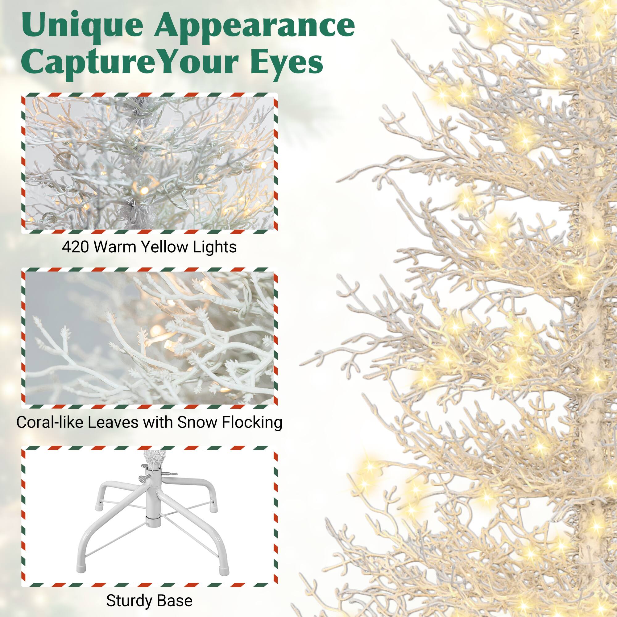 Unique Appearance  
Capture Your Eyes  

420 Warm Yellow Lights  

Coral-like Leaves with Snow Flocking  

Sturdy Base