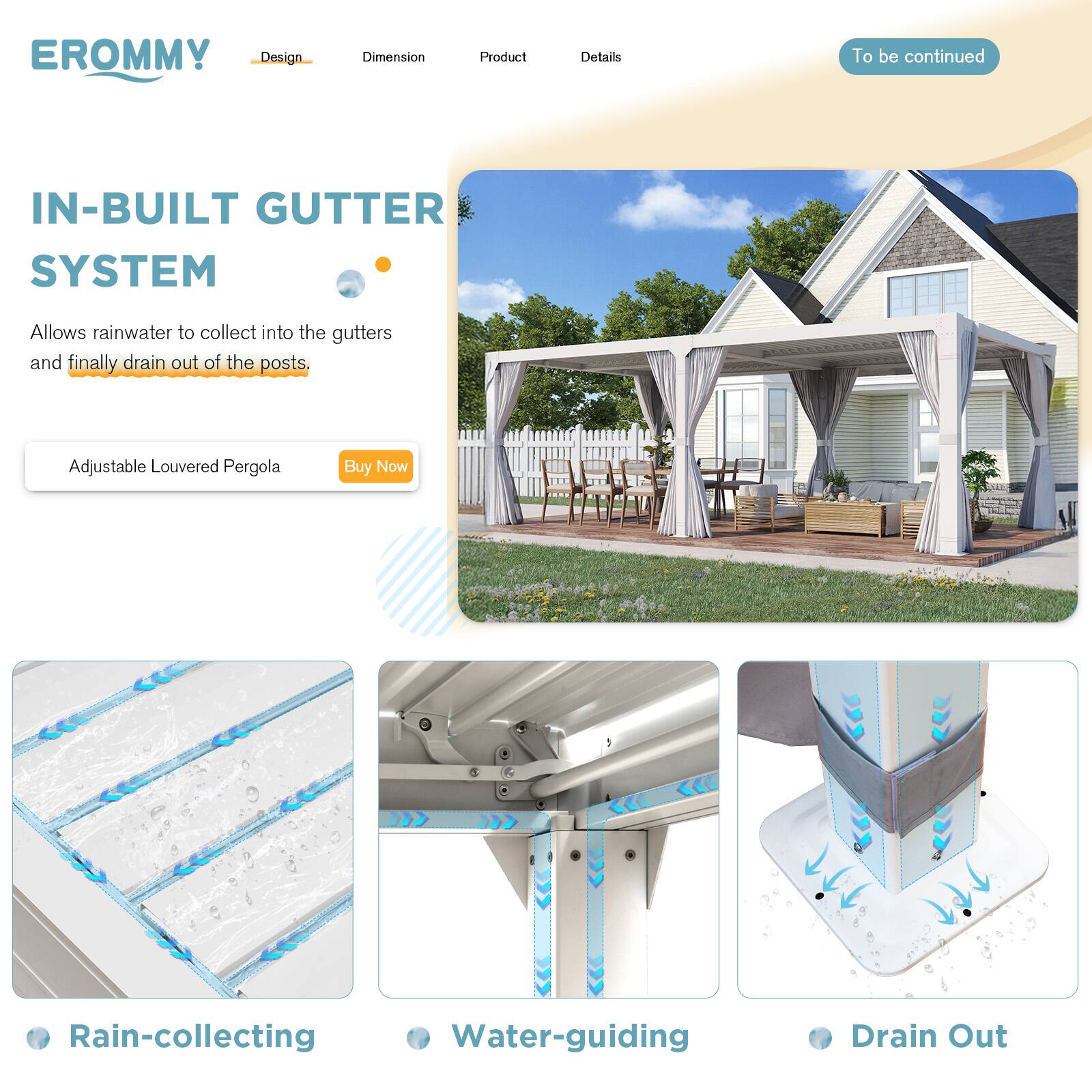 EROMMY

Design | Dimension | Product | Details

IN-BUILT GUTTER SYSTEM

Allows rainwater to collect into the gutters and finally drain out of the posts.

Adjustable Louvered Pergola

Buy Now

To be continued

Rain-collecting

Water-guiding

Drain Out