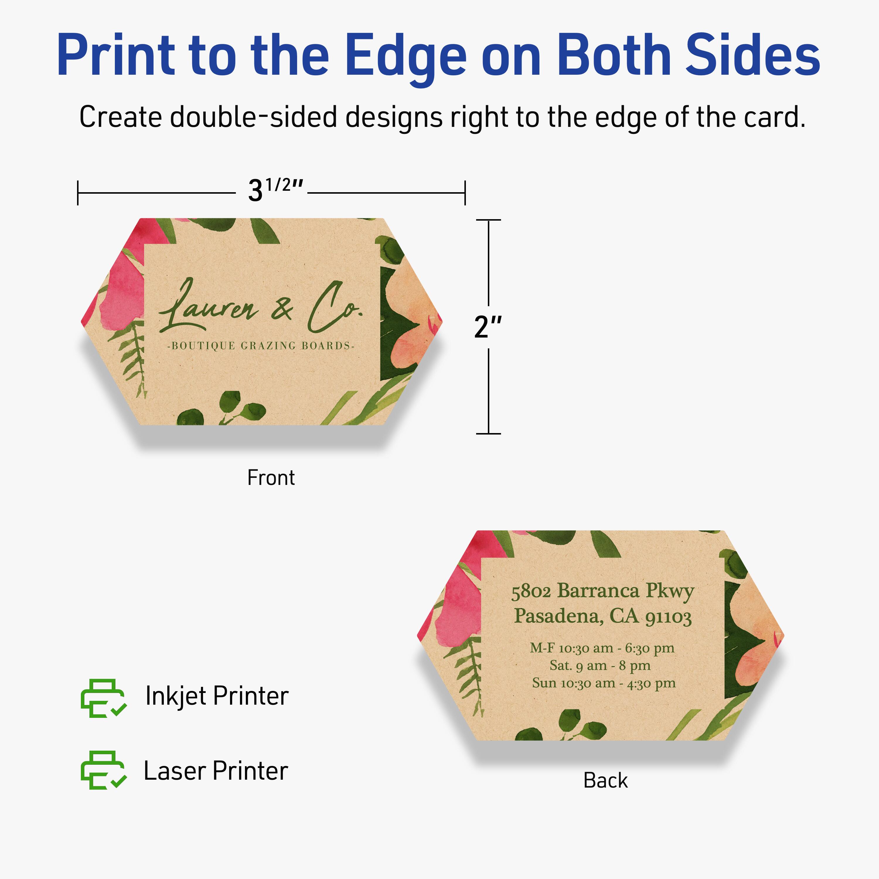 Print to the Edge on Both Sides  
Create double-sided designs right to the edge of the card.

Front  
3 1/2"  
2"  
Lauren & Co.  
BOUTIQUE GRAZING BOARDS.

Back  
5802 Barranca Pkwy  
Pasadena, CA 91103  
M-F 10:30 am - 6:30 pm  
Sat. 9 am - 8 pm  
Sun 10:30 am - 4:30 pm

Inkjet Printer  
Laser Printer