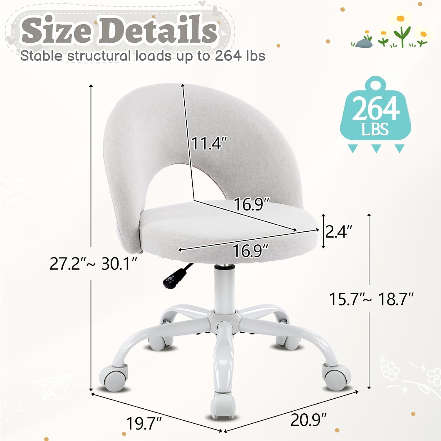 Size Details  
Stable structural loads up to 264 lbs  
11.4"  
264 LBS  
27.2" ~ 30.1"  
16.9"  
16.9"  
2.4"  
15.7" ~ 18.7"  
19.7"  
20.9"