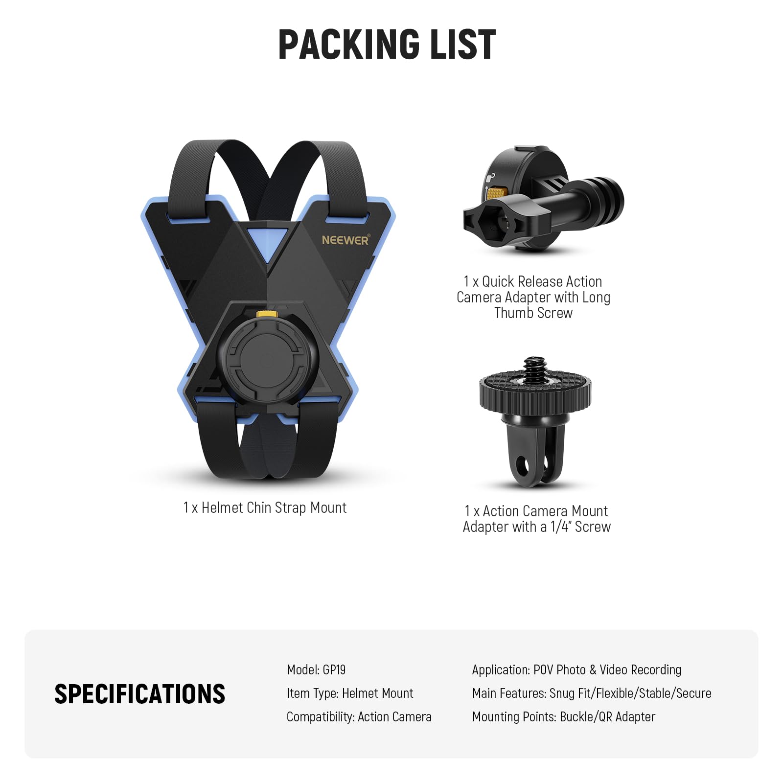 **PACKING LIST**

- 1 x Quick Release Action Camera Adapter with Long Thumb Screw
- 1 x Helmet Chin Strap Mount
- 1 x Action Camera Mount Adapter with a 1/4" Screw

**SPECIFICATIONS**

- Model: GP19
- Item Type: Helmet Mount
- Compatibility: Action Camera
- Application: POV Photo & Video Recording
- Main Features: Snug Fit/Flexible/Stable/Secure
- Mounting Points: Buckle/QR Adapter