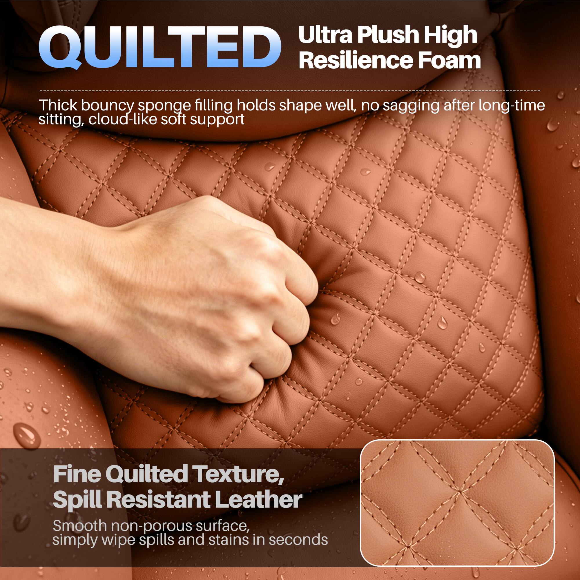 Ultra Plush High Resilience Foam  
Thick bouncy sponge filling holds shape well, no sagging after long-time sitting, cloud-like soft support

Fine Quilted Texture, Spill Resistant Leather  
Smooth non-porous surface, simply wipe spills and stains in seconds