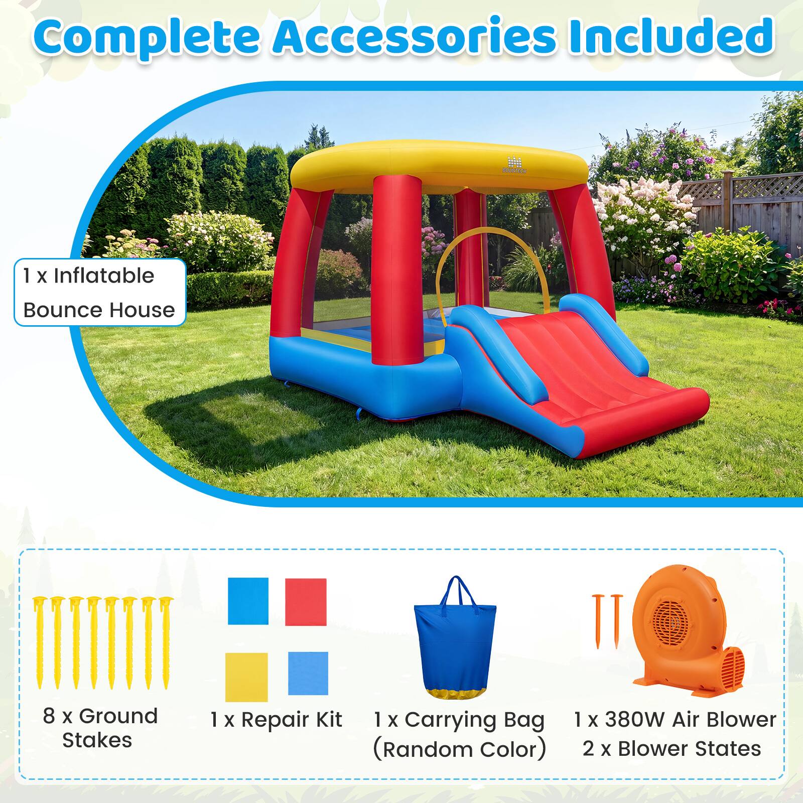 Complete Accessories Included

BOUNTECH

1 X Inflatable Bounce House

8 X Ground Stakes

1 X Repair Kit

1 X Carrying Bag (Random Color)

1 X 380W Air Blower

2 X Blower States