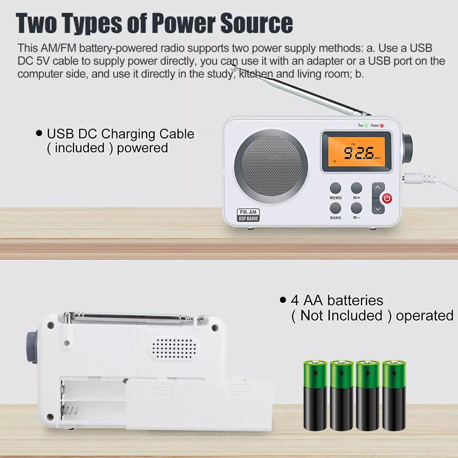 Two Types of Power Source

This AM/FM battery-powered radio supports two power supply methods:
a. Use a USB DC 5V cable to supply power directly, you can use it with an adapter or a USB port on the computer side, and use it directly in the study, kitchen and living room;
b. USB DC Charging Cable (included) powered

4 AA batteries (Not Included) operated