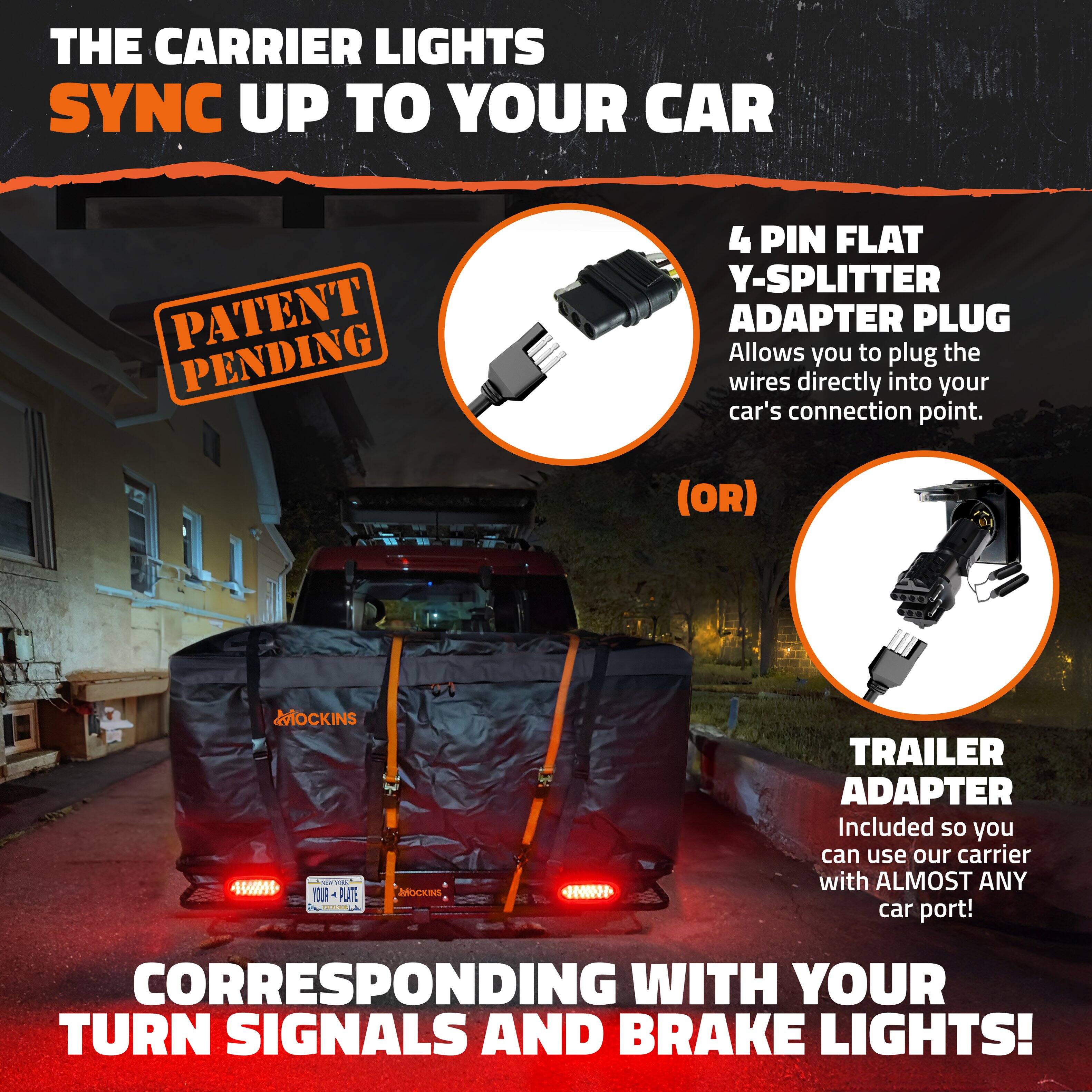 THE CARRIER LIGHTS SYNC UP TO YOUR CAR

PATENT PENDING

4 PIN FLAT Y-SPLITTER ADAPTER PLUG
Allows you to plug the wires directly into your car's connection point.

(OR)

TRAILER ADAPTER
Included so you can use our carrier with ALMOST ANY car port!

CORRESPONDING WITH YOUR TURN SIGNALS AND BRAKE LIGHTS!