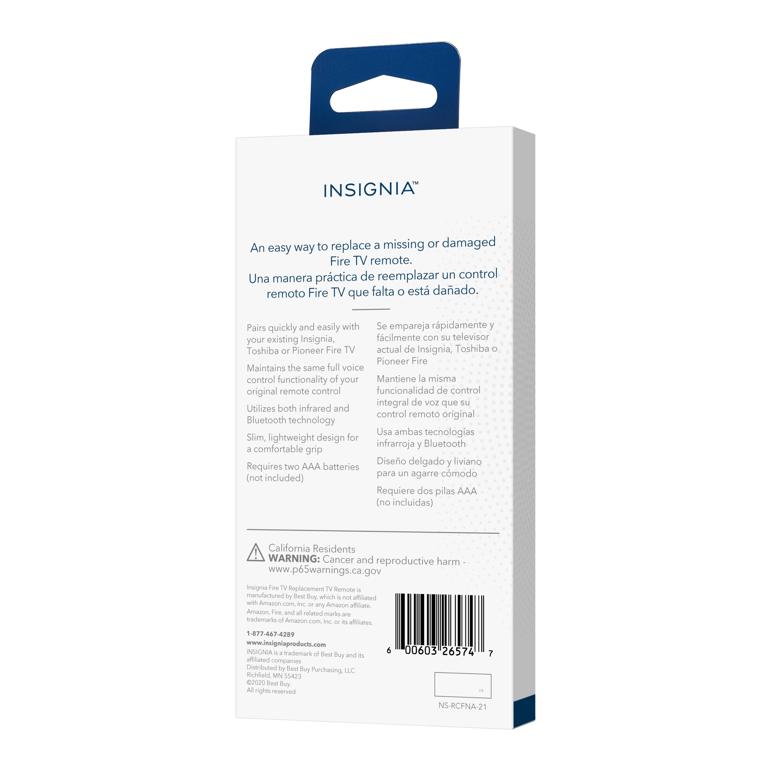 INSIGNIA™

An easy way to replace a missing or damaged Fire TV remote.  
Una manera práctica de reemplazar un control remoto Fire TV que falta o está dañado.

Pairs quickly and easily with your existing Insignia, Toshiba or Pioneer Fire TV  
Se empareja rápidamente y fácilmente con su televisor actual de Insignia, Toshiba o Pioneer Fire

Maintains the same full voice control functionality of your original remote control  
Mantiene la misma funcionalidad de control integral de voz que su control remoto original

Utilizes both infrared and Bluetooth technology  
Usa ambas tecnologías infrarroja y Bluetooth

Slim, lightweight design for a comfortable grip  
Diseño delgado y liviano para un agarre cómodo

Requires two AAA batteries (not included)  
Requiere dos pilas AAA (no incluidas)

California Residents WARNING: Cancer and reproductive harm - www.p65warnings.ca.gov

Insignia Fire TV Replacement TV Remote - manufactured by Best Buy, which is not affiliated with Amazon.com Inc. - Amazon

INSIGNIA™ is a trademark of Best Buy and is licensed by Best Buy Purchasing, LLC.  
Distributed by Best Buy Purchasing, LLC.  
©2020 Best Buy  
All rights reserved.

1-877-646-2829  
www.insigniaproducts.com

NS-RCFNA-21

00003 26574 7