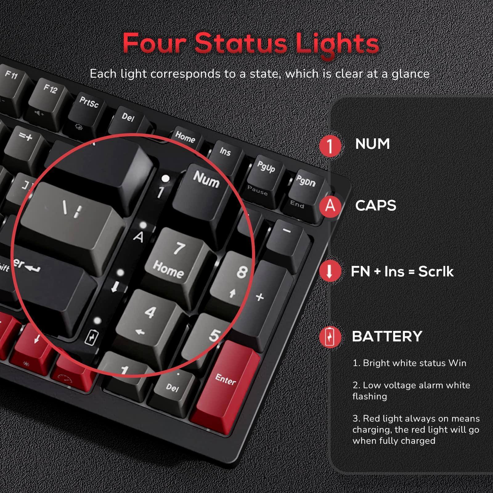Four Status Lights  
Each light corresponds to a state, which is clear at a glance  

1. NUM  
2. CAPS  
3. FN + Ins = Scrlk  
4. BATTERY  

BATTERY  
1. Bright white status Win  
2. Low voltage alarm white flashing  
3. Red light always on means charging, the red light will go when fully charged