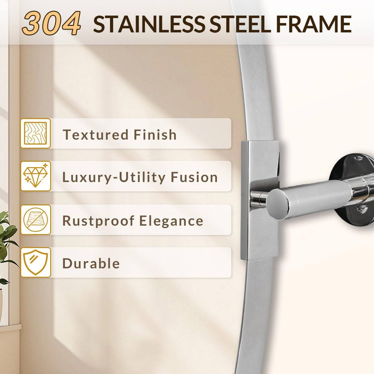 304 STAINLESS STEEL FRAME

- Textured Finish
- Luxury-Utility Fusion
- Rustproof Elegance
- Durable