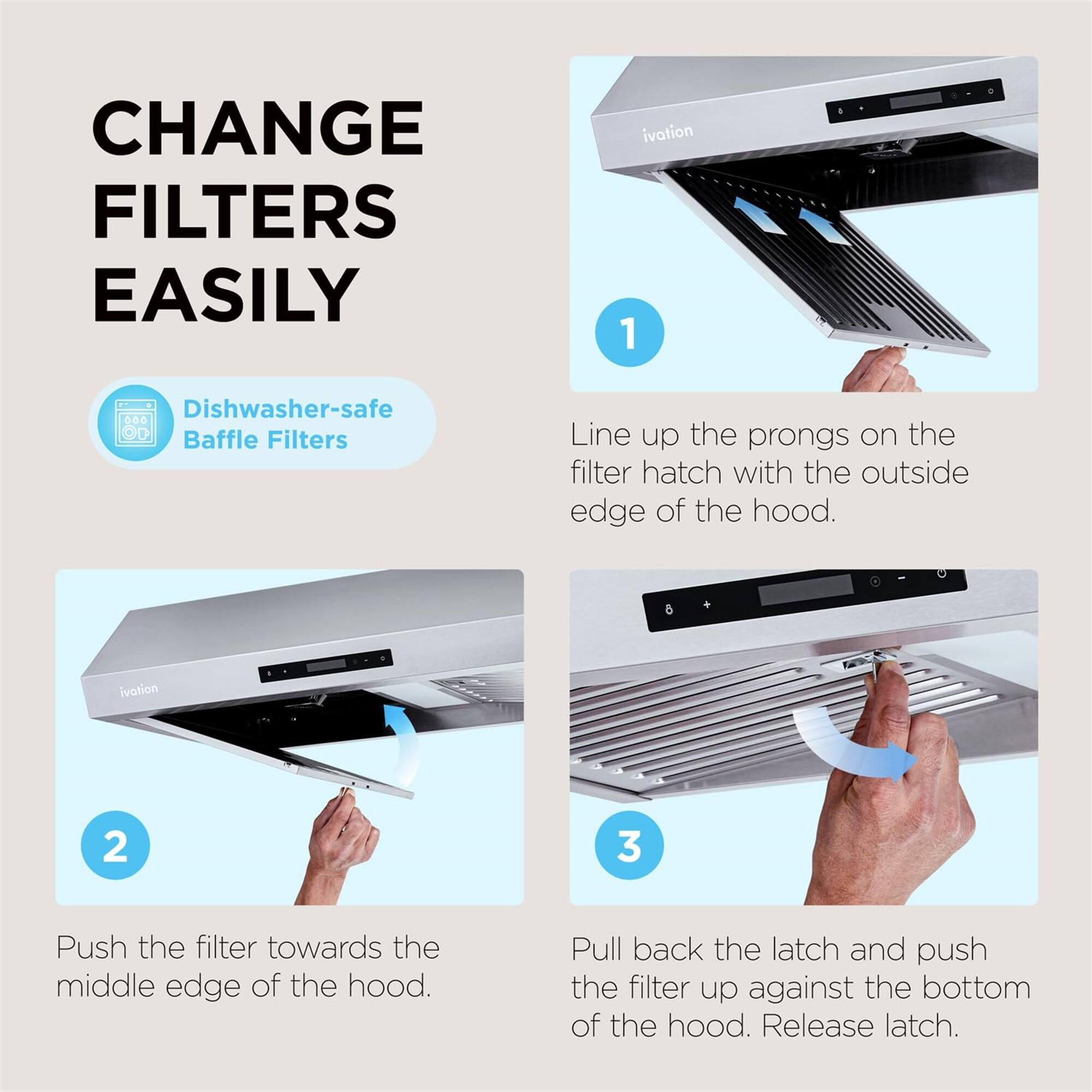 CHANGE FILTERS EASILY

ivation
1 Dishwasher-safe Baffle Filters
Line up the prongs on the filter hatch with the outside edge of the hood.

ivation
2
Push the filter towards the middle edge of the hood.

ivation
3
Pull back the latch and push the filter up against the bottom of the hood. Release latch.