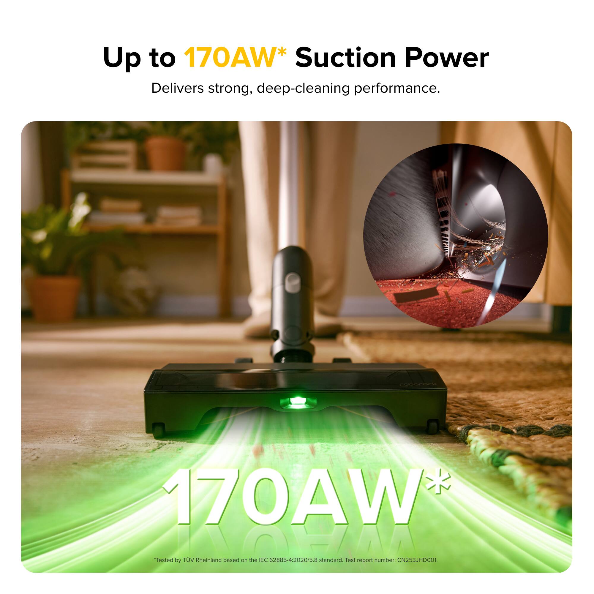 Up to 170AW* Suction Power  
Delivers strong, deep-cleaning performance.  

170AW*  
Tested by TÜV Rheinland based on the IEC 62885-4:2020/5:2020 standard. Test report number: CN253JHD001