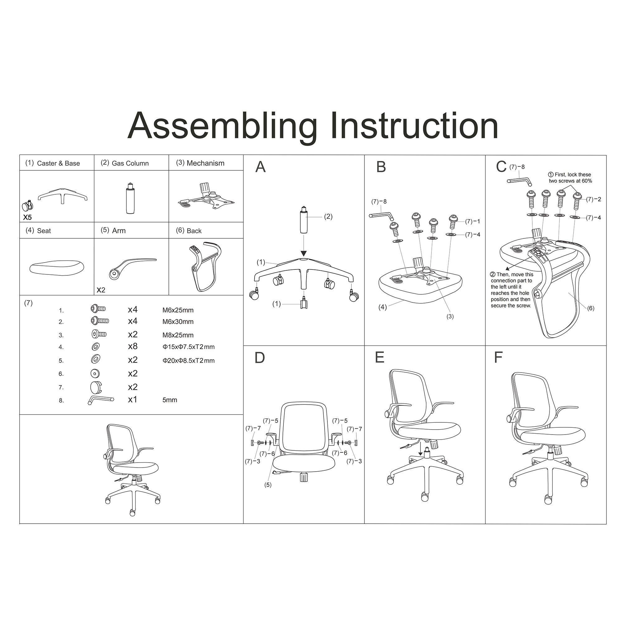 Assembling Instruction

(1) Caster & Base
(2) Gas Column
(3) Mechanism
(4) Seat
(5) Arm
(6) Back

(7) 1
(7)-8
(7)-1
(7)-2
(7)-3
(7)-4
(7)-5
(7)-6
(7)-7

A
B
C
D
E
F

1. First, lock these two screws at 60%
2. Then, move this lever until it reaches the left position and then secure the screw.

- x5
- x4 M6x25mm
- x2
- x8 M6x30mm
- x2
- x2
- x2
- x2
- x1 5mm
- x2 20x08.5xT2mm
- x2 15x7.5xT2mm