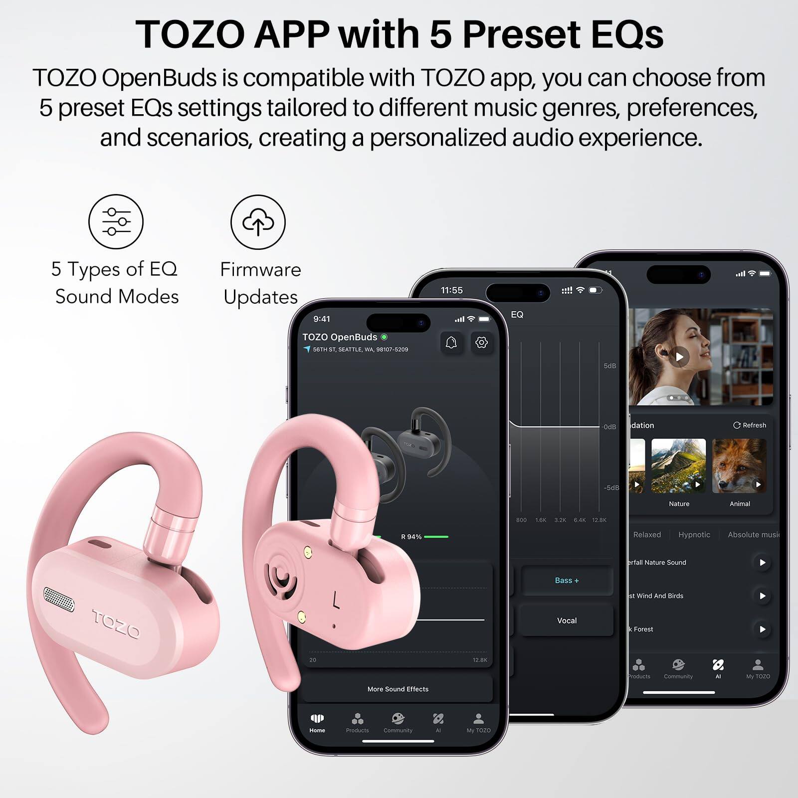 TOZO APP with 5 Preset EQs
TOZO OpenBuds is compatible with TOZO app, you can choose from 5 preset EQs settings tailored to different music genres, preferences, and scenarios, creating a personalized audio experience.

5 Types of EQ Sound Modes
Firmware Updates

9:41
11:55

EQ

TOZO OpenBuds

METIST SEATTLE, 98107-5209

S DIR

dation

Refresh

54l

Nature

Animal

B00

180

3.28

S.40

1200

%

Relaxed

Hypnotic

Absolute muss

al

Halure Sound

Bass

TOZO

no

12.8K

Vocal

M

Wind And

Kirth

Forest

More Sound Effects

Paduras

Community

- My

t2

M

msum

Community

- M

1020