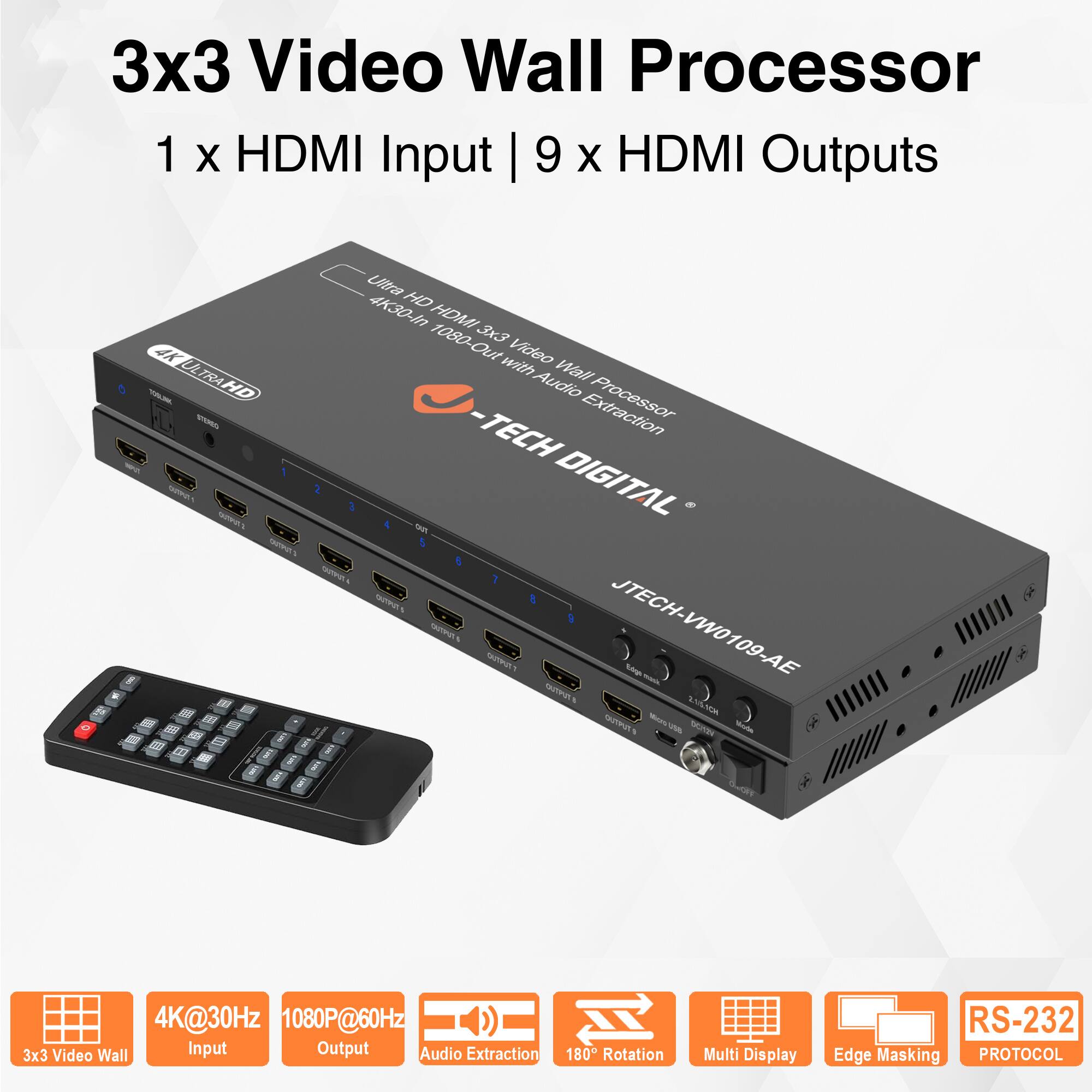 3x3 Video Wall Processor  
1 x HDMI Input | 9 x HDMI Outputs  

Ultra HD HDMI 4K30-i HDMI 1080-Out 3x3 4K with Video Wall Processor Audio Extraction  
JTECH-VW0109-AE  

4K@30Hz Input  
1080P@60Hz Output  
Audio Extraction  
180° Rotation  
Multi Display  
Edge Masking  
RS-232 Protocol  

3x3 Video Wall  
4K@30Hz Input  
1080P@60Hz Output  
Audio Extraction  
180° Rotation  
Multi Display  
Edge Masking  
RS-232 Protocol