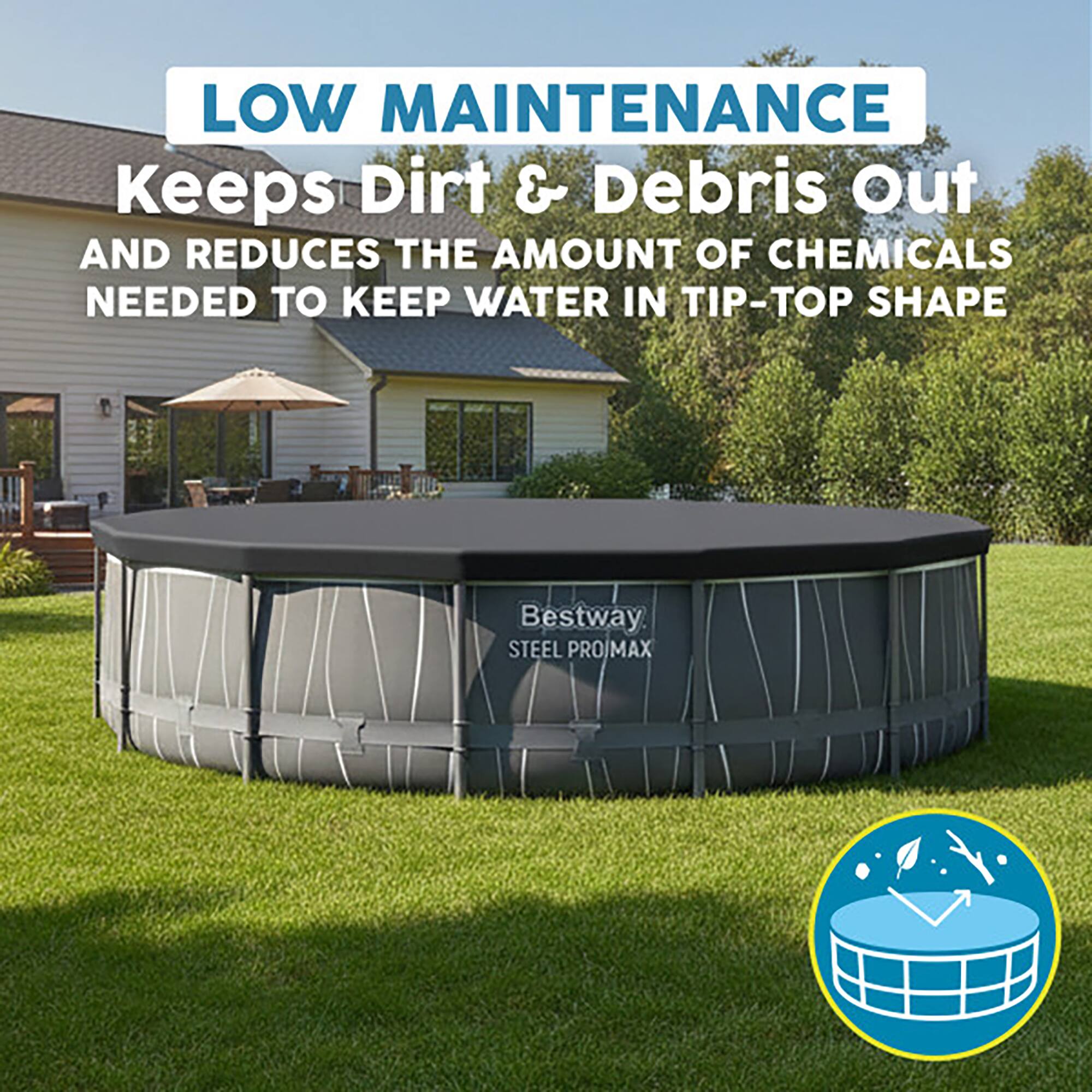 LOW MAINTENANCE  
Keeps Dirt & Debris Out  
AND REDUCES THE AMOUNT OF CHEMICALS NEEDED TO KEEP WATER IN TIP-TOP SHAPE  

Bestway STEEL PROIMAX