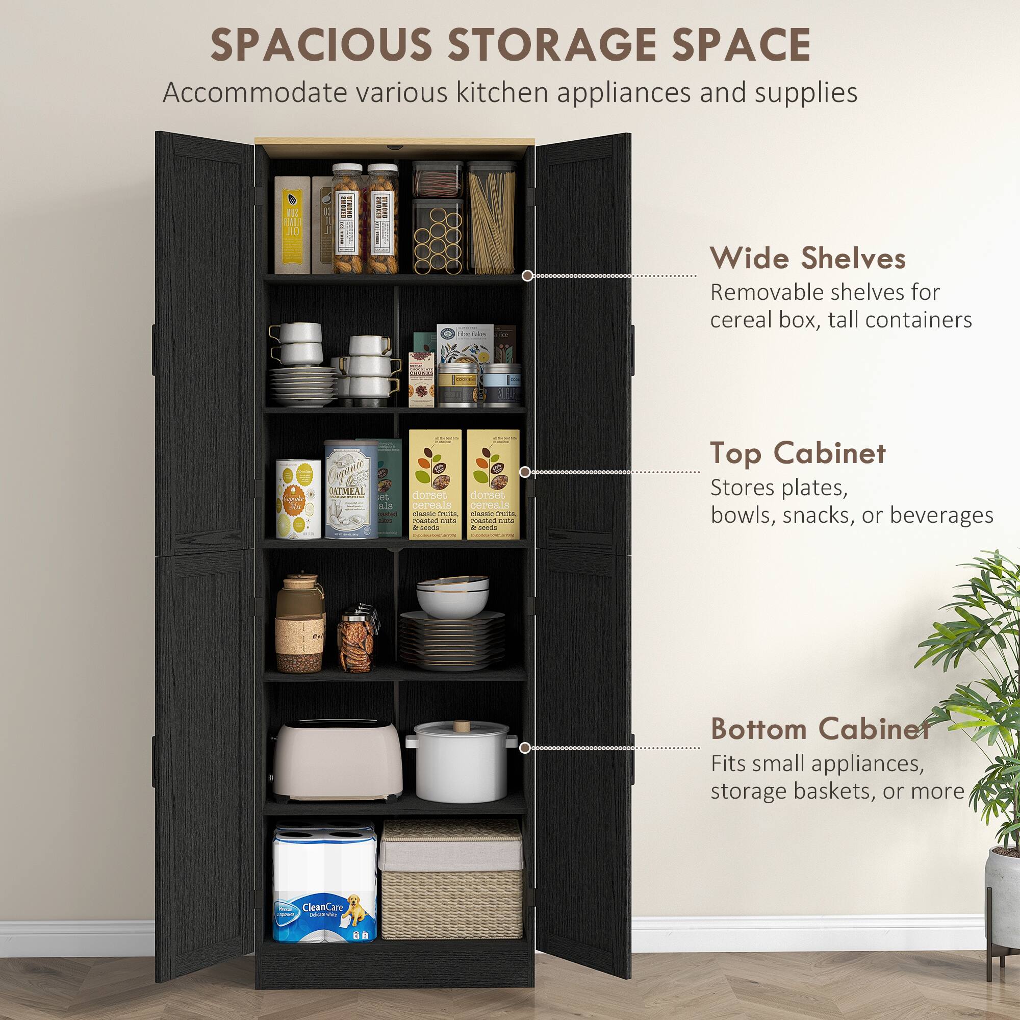SPACIOUS STORAGE SPACE Accommodate various kitchen appliances and supplies

Wide Shelves
Removable shelves for cereal box, tall containers

Top Cabinet
Stores plates, bowls, snacks, or beverages

Bottom Cabinet
Fits small appliances, storage baskets, or more