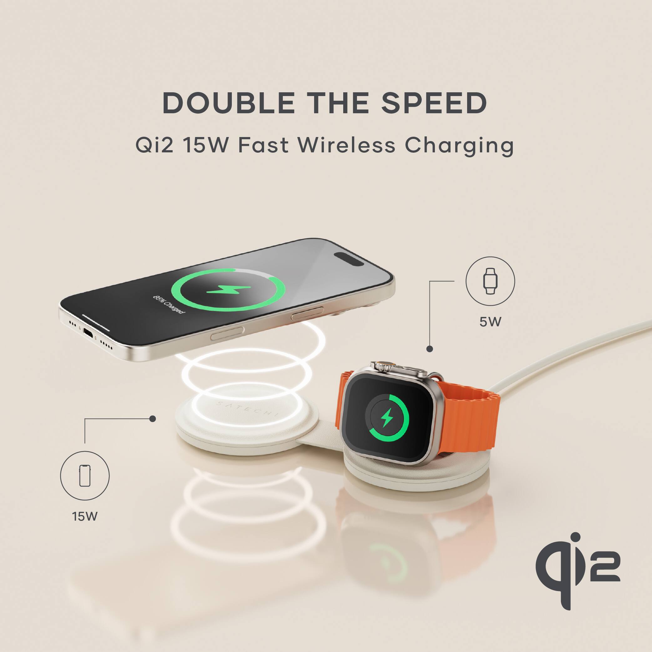 DOUBLE THE SPEED  
Qi2 15W Fast Wireless Charging  

15W  
5W  

Qi2