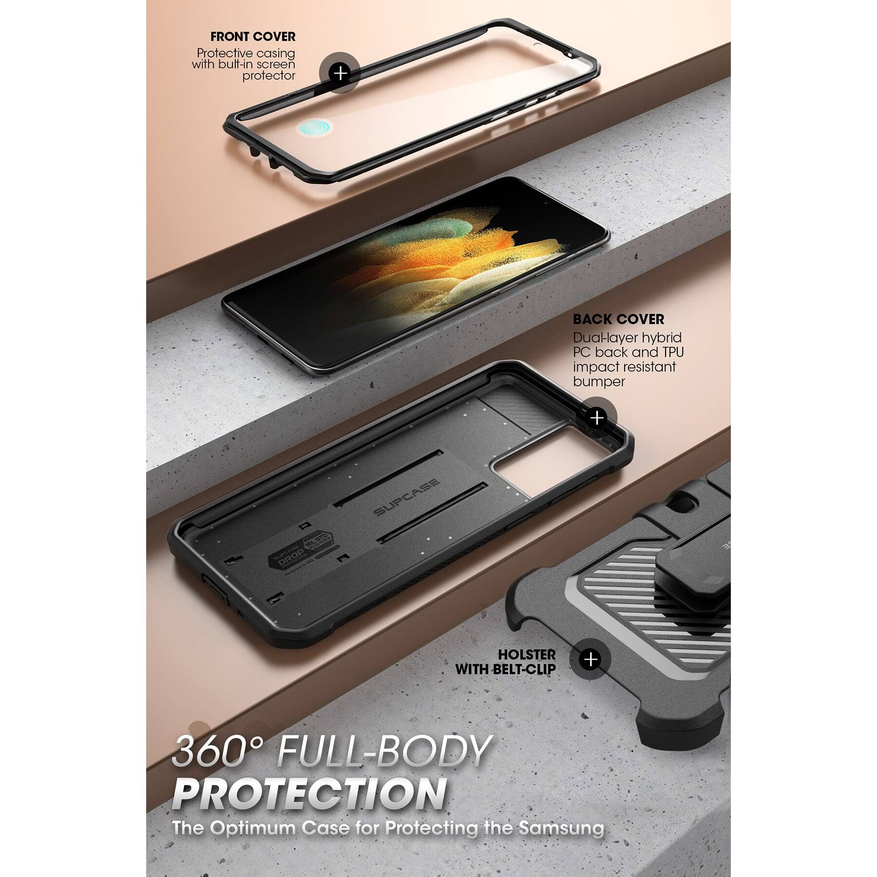 FRONT COVER  
Protective casing with built-in screen protector  

BACK COVER  
Dual-layer hybrid PC back and TPU impact resistant bumper  

HOLSTER WITH BELT-CLIP  

360° FULL-BODY PROTECTION  
The Optimum Case for Protecting the Samsung