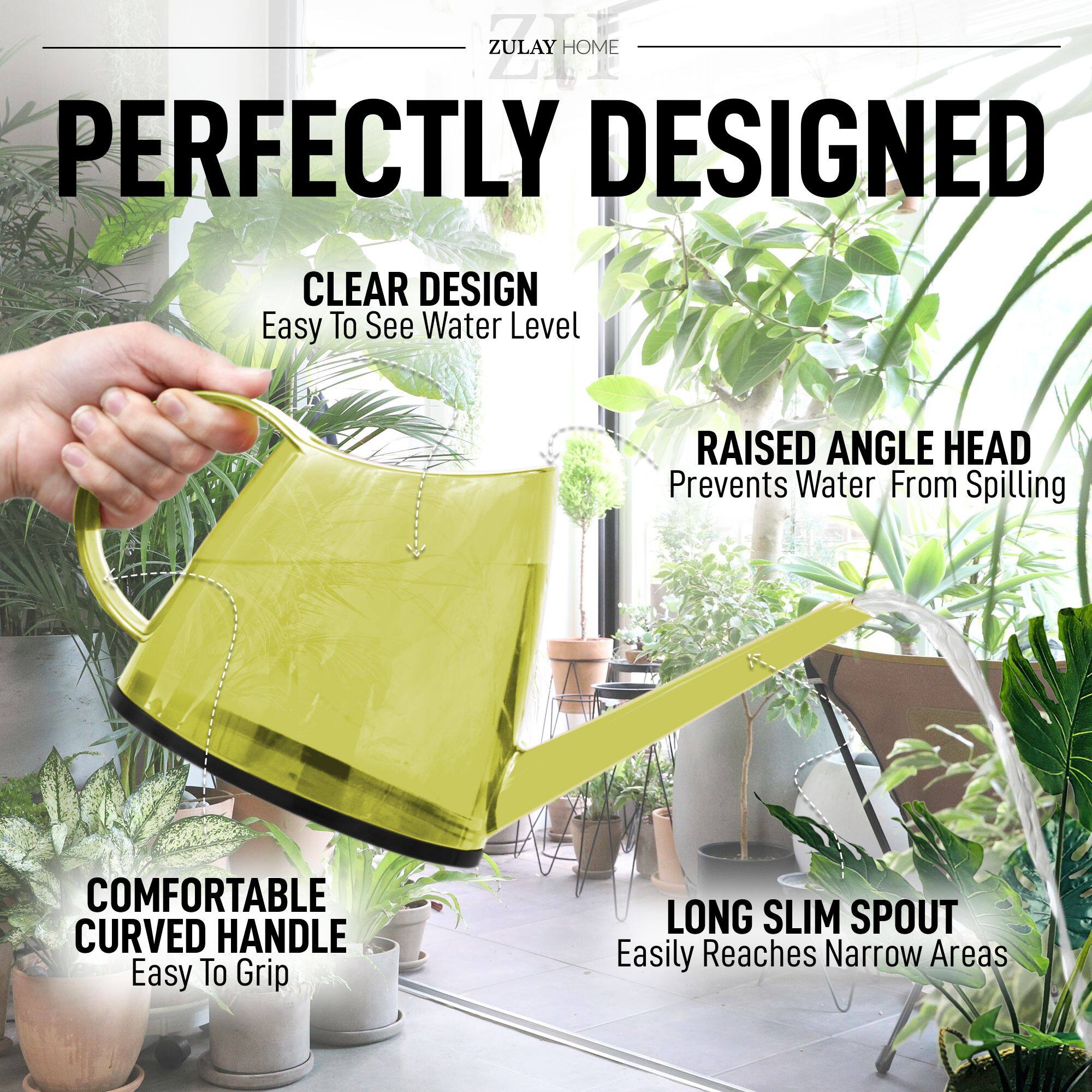 ZULAY HOME

PERFECTLY DESIGNED

CLEAR DESIGN  
Easy To See Water Level

RAISED ANGLE HEAD  
Prevents Water From Spilling

COMFORTABLE CURVED HANDLE  
Easy To Grip

LONG SLIM SPOUT  
Easily Reaches Narrow Areas