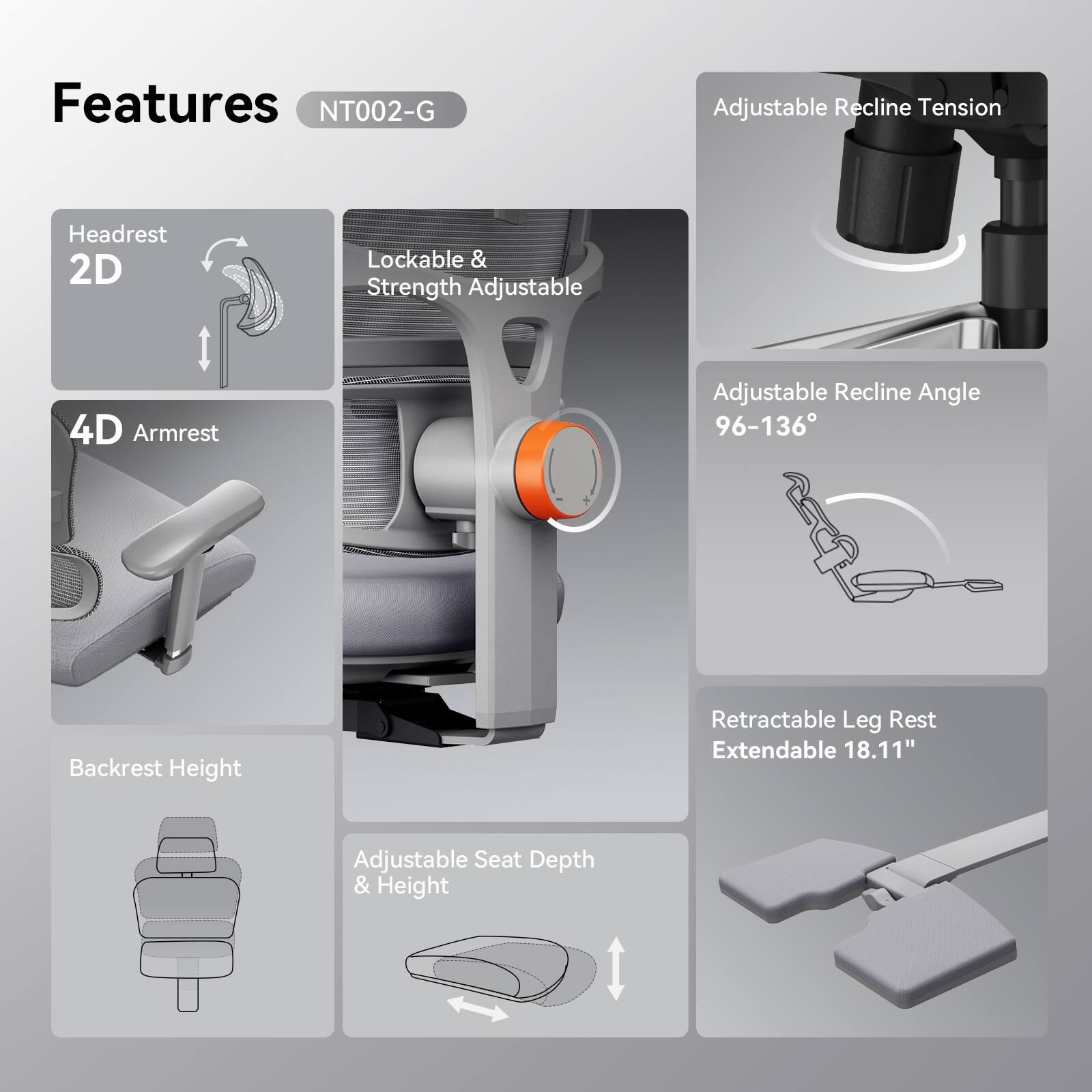 Features NT002-G  
- Adjustable Recline Tension  
- 2D Lockable & Strength Adjustable Headrest  
- 4D Armrest  
- Adjustable Recline Angle 96-136°  
- Backrest Height  
- Retractable Leg Rest Extendable 18.11"  
- Adjustable Seat Depth & Height