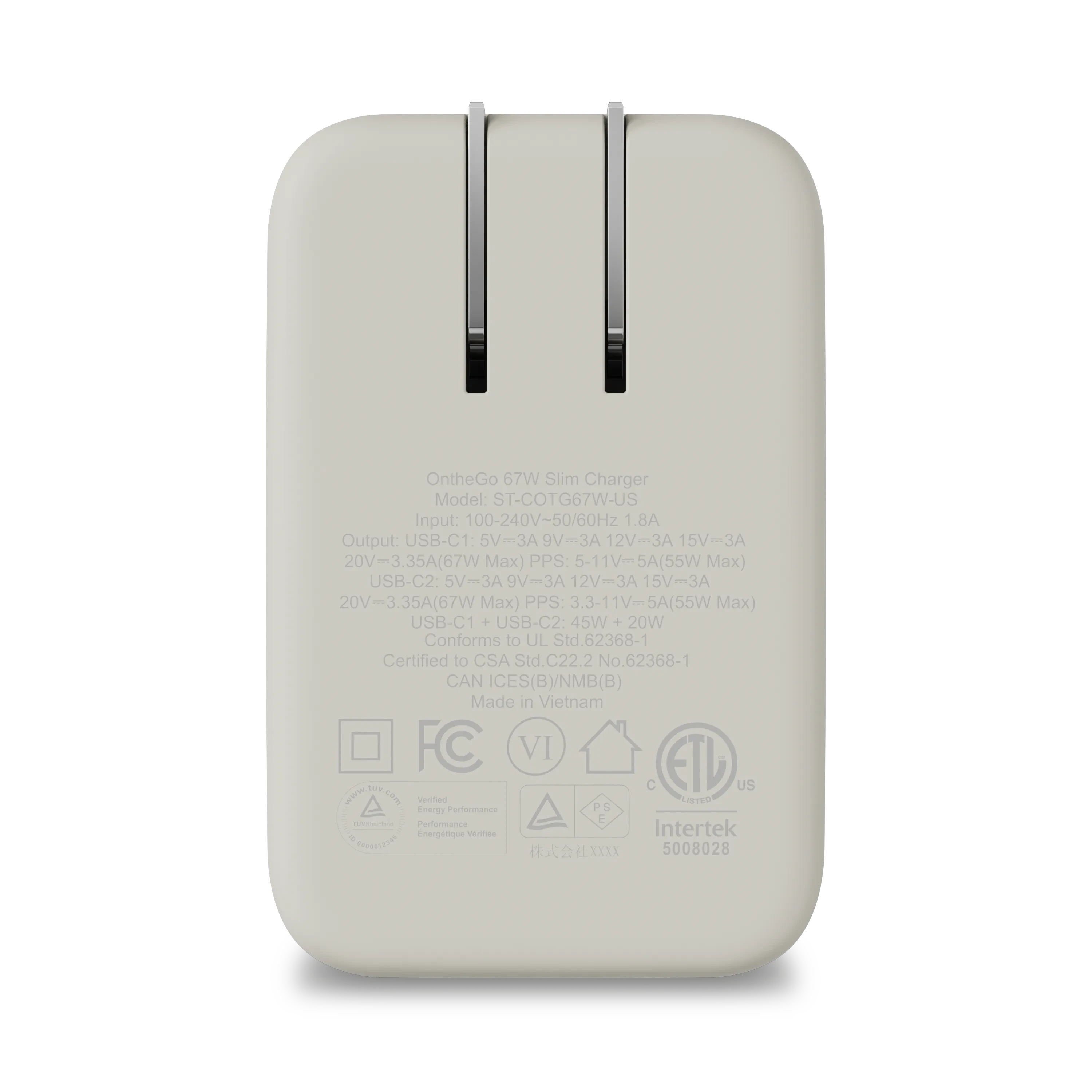 On the Go 67W Slim Charger  
Model: ST-COTG67W-US  
Input: 100-240V-50/60Hz 1.8A  
Output:  
USB-C1: 5V-3A, 9V-3A, 12V-3A, 15V-3A, 20V=3.35A (67W Max) PPS: 5-11V-5A (55W Max)  
USB-C2: 5V-3A, 9V-3A, 12V-3A, 15V-3A, 20V~3.35A (67W Max) PPS: 3.3-11V-5A (55W Max)  
USB-C1 + USB-C2: 45W + 20W  
Conforms to UL Std.62368-1  
Certified to CSA Std.C22.2 No.62368-1  
CAN ICES(B)/NMB(B)  
Made in Vietnam  
FC VI