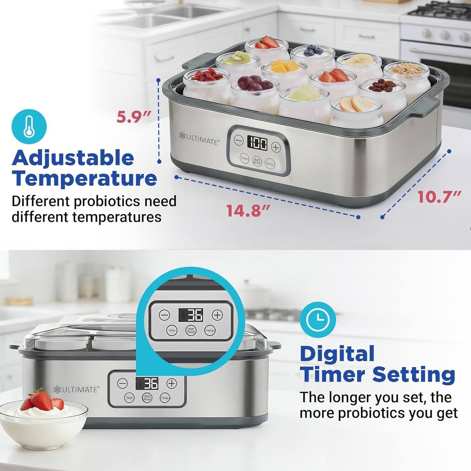 5.9" ULTIMATE 100 + Adjustable Temperature  
Different probiotics need different temperatures  

14.8"  

10.7"  

ULTIMATE : 36 + -  

Digital Timer Setting  
The longer you set, the more probiotics you get