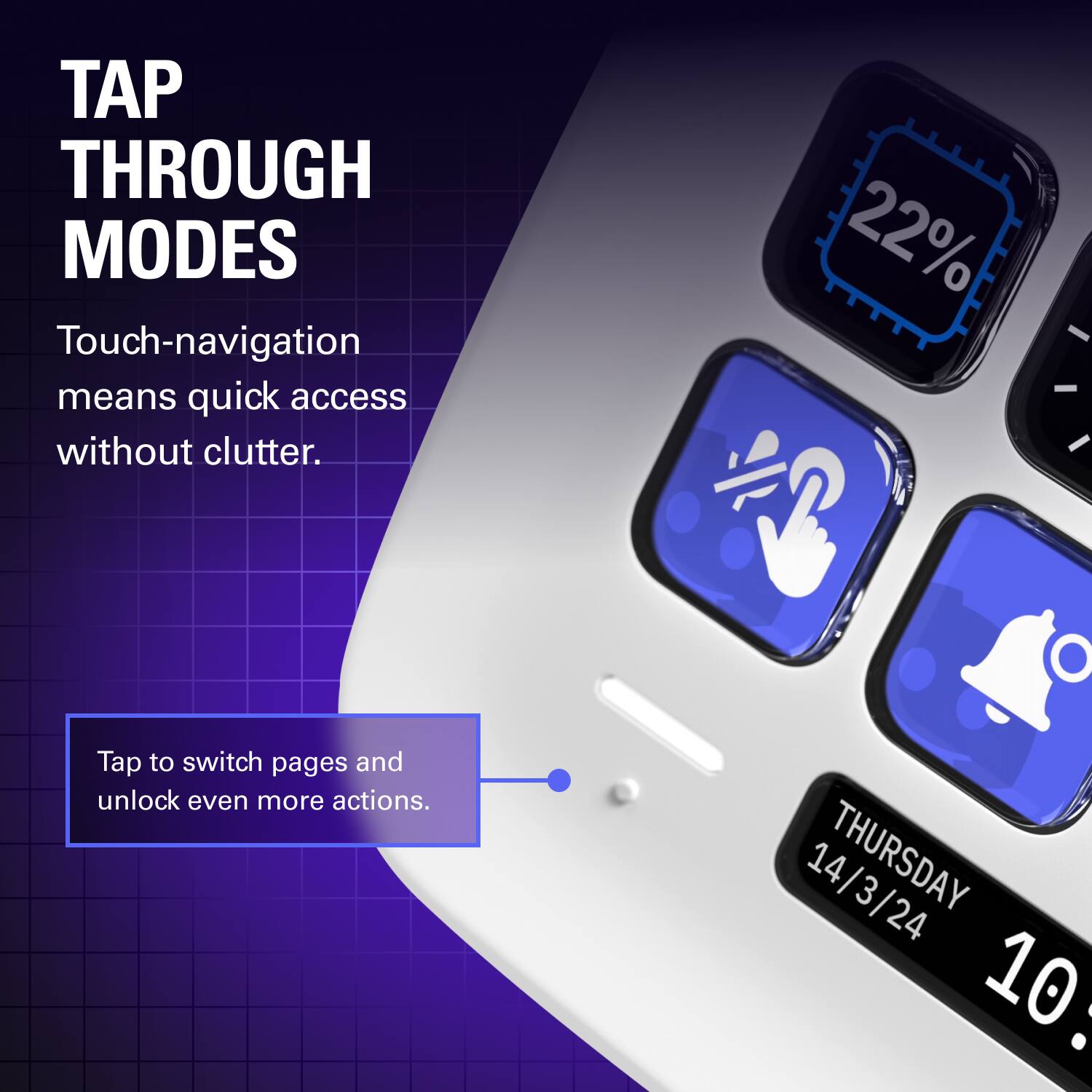 TAP THROUGH MODES

Touch-navigation means quick access without clutter.

Tap to switch pages and unlock even more actions.

THURSDAY 14/3/24 10: