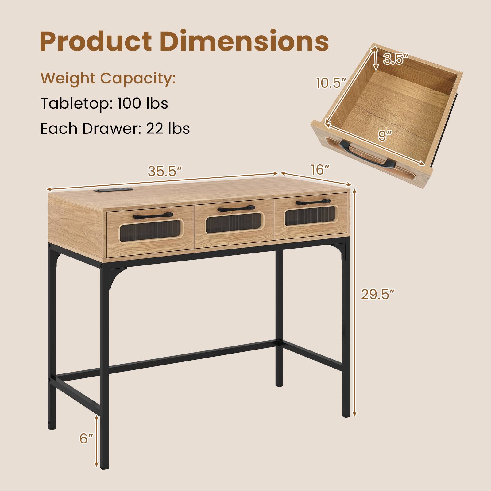 Product Dimensions  
Weight Capacity:  
Tabletop: 100 lbs  
Each Drawer: 22 lbs  

35.5" (length)  
16" (depth)  
29.5" (height)  
6" (leg height)  

Drawer Dimensions:  
10.5" (height)  
9" (depth)  
3.5" (height)
