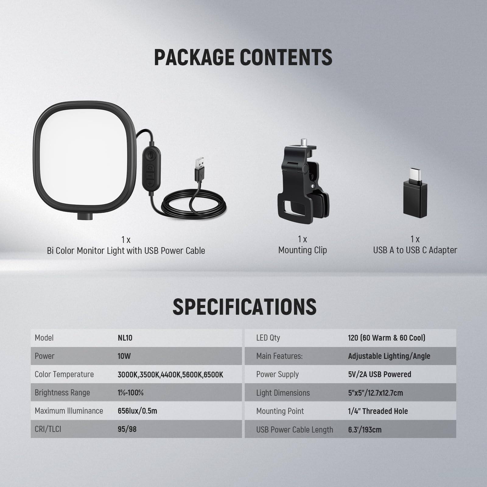 PACKAGE CONTENTS  
1 x Bi Color Monitor Light with USB Power Cable  
1 x Mounting Clip  
1 x USB A to USB C Adapter  

SPECIFICATIONS  
Model: NL10  
LED Qty: 120 (60 Warm & 60 Cool)  
Power: 10W  
Color Temperature: 3000K, 3500K, 4400K, 5600K, 6500K  
Brightness Range: 1%-100%  
Maximum Illuminance: 656lux/0.5m  
CRI/TLCI: 95/98  
USB Power Cable Length: 6.3'/193cm  

Main Features: Adjustable Lighting/Angle  
Power Supply: 5V/2A USB Powered  
Light Dimensions: 5"x5"/12.7x12.7cm  
Mounting Point: 1/4" Threaded Hole