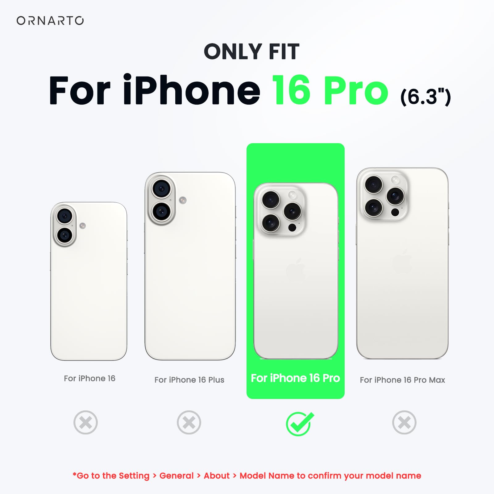 ORNARTO ONLY FIT For iPhone 16 Pro (6.3") For iPhone 16 For iPhone 16 Plus For iPhone 16 Pro For iPhone 16 Pro Max x x x Go to the Setting > General > About > Model Name to confirm your model name