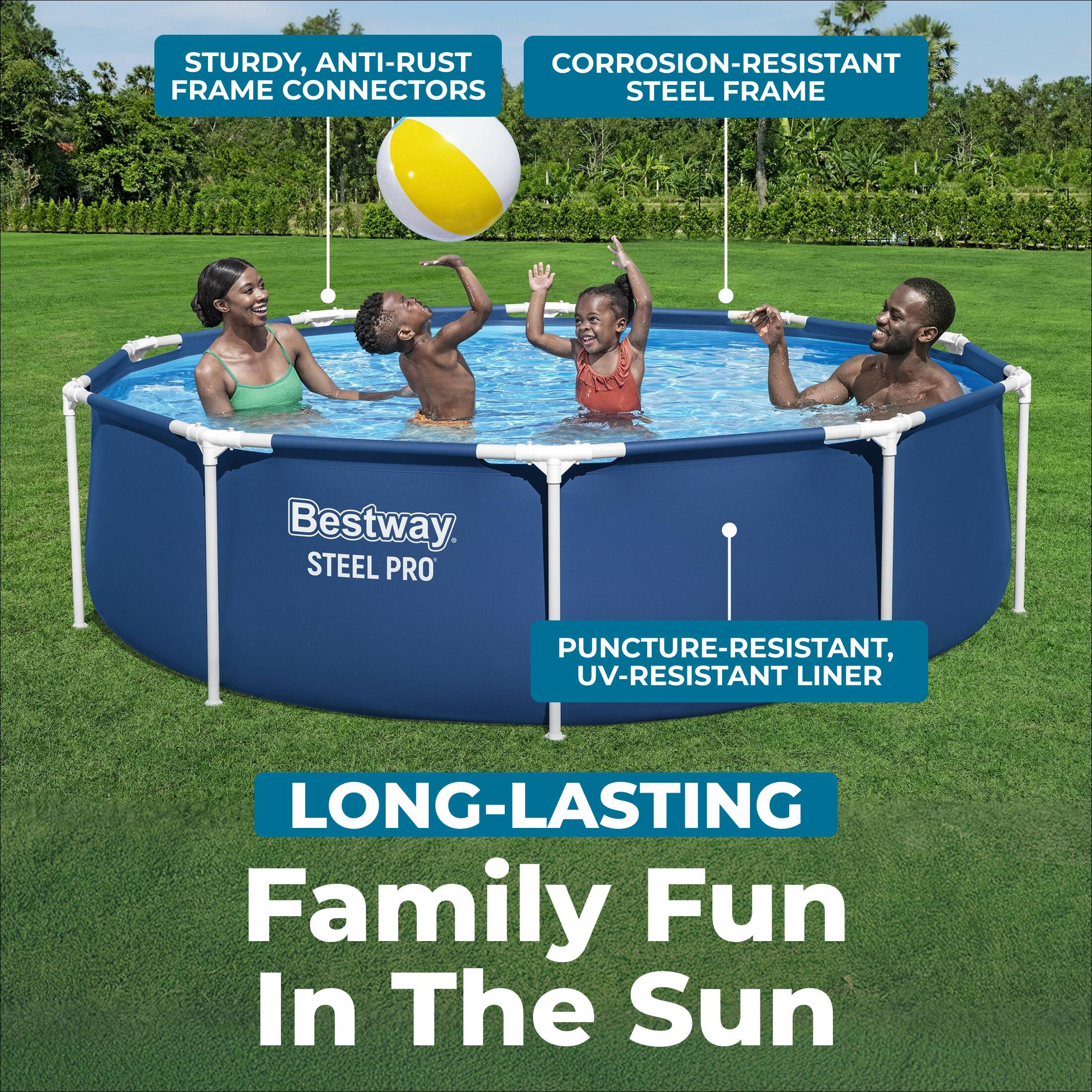 STURDY, ANTI-RUST FRAME CONNECTORS  
CORROSION-RESISTANT STEEL FRAME  
PUNCTURE-RESISTANT, UV-RESISTANT LINER  
LONG-LASTING Family Fun In The Sun