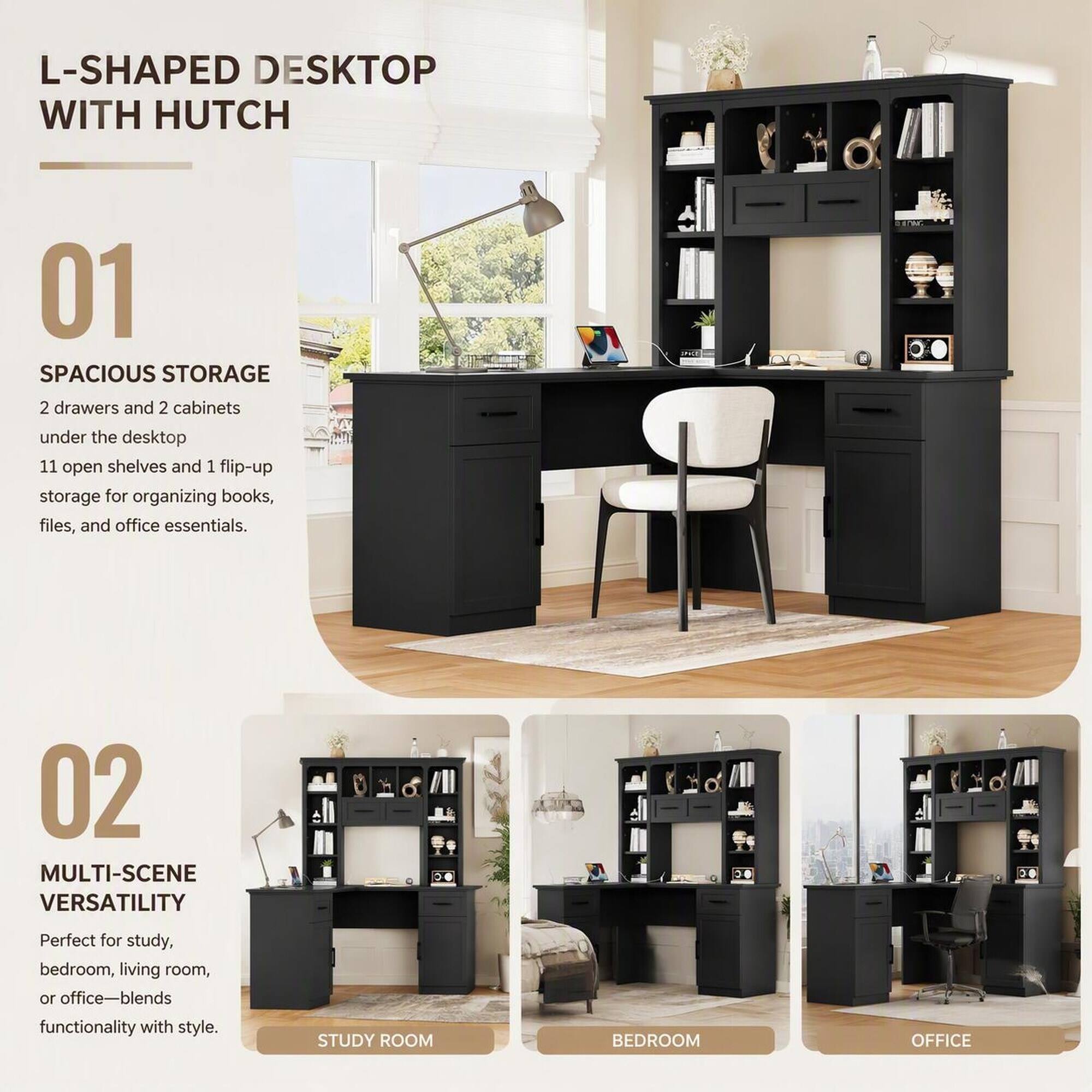 L-SHAPED DESKTOP WITH HUTCH

01 SPACIOUS STORAGE
2 drawers and 2 cabinets under the desktop
11 open shelves and 1 flip-up storage for organizing books, files, and office essentials.

02 MULTI-SCENE VERSATILITY
Perfect for study, bedroom, living room, or office—blends functionality with style
STUDY ROOM
BEDROOM
OFFICE