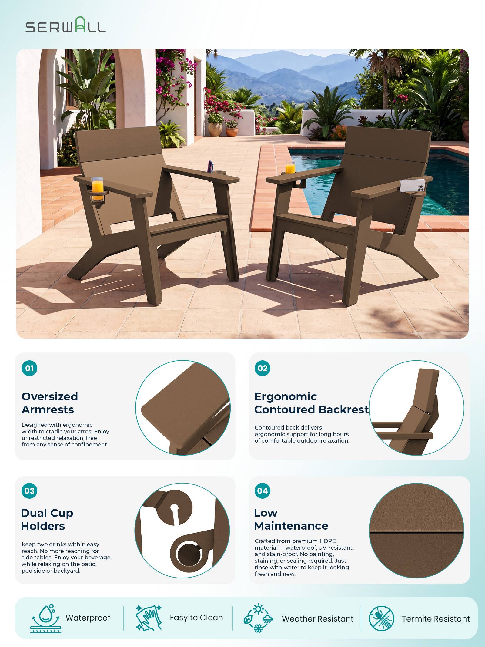 SERWALL

01
Oversized Armrests
Designed with ergonomic width to cradle your arms. Enjoy unrestricted relaxation, free from any sense of confinement.

02
Ergonomic Contoured Backrest
Contoured back delivers ergonomic support for long hours of comfortable outdoor relaxation.

03
Dual Cup Holders
Keep two drinks within easy reach. No more reaching for side tables. Enjoy your beverage while relaxing on the patio, poolside or backyard.

04
Low Maintenance
Crafted from premium HDPE material—waterproof, UV-resistant, and stain-proof. No painting, staining, or sealing required. Just rinse with water to keep it looking fresh and new.

Waterproof
Easy to Clean
Weather Resistant
Termite Resistant