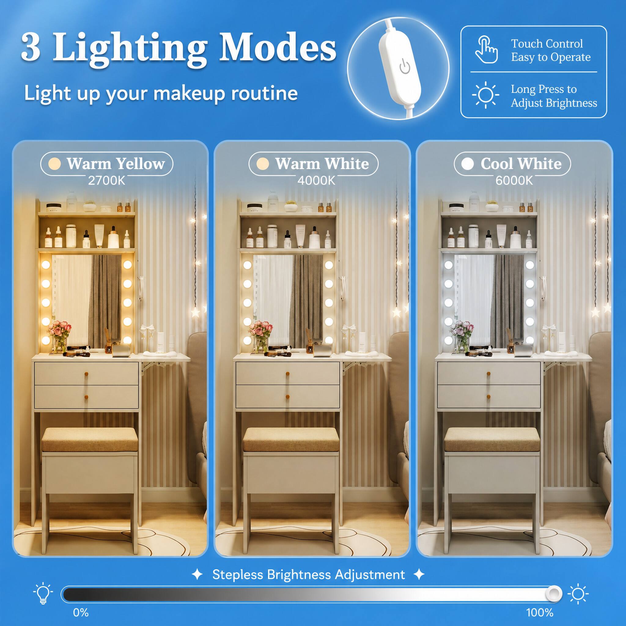 3 Lighting Modes  
Light up your makeup routine  

Touch Control  
Easy to Operate  
Long Press to Adjust Brightness  

Warm Yellow 2700K  
Warm White 4000K  
Cool White 6000K  

Stepless Brightness Adjustment  
0%  
100%