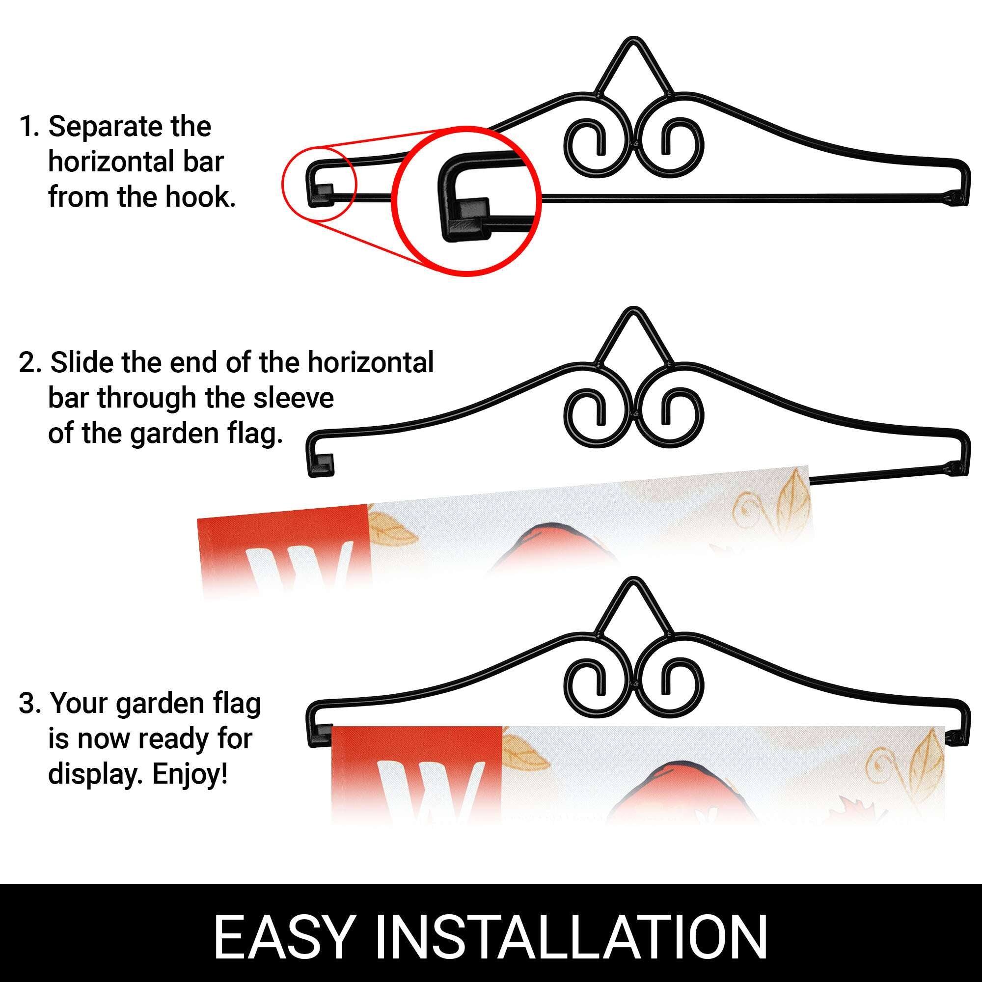 1. Separate the horizontal bar from the hook.
2. Slide the end of the horizontal bar through the sleeve of the garden flag.
3. Your garden flag is now ready for display. Enjoy!

EASY INSTALLATION